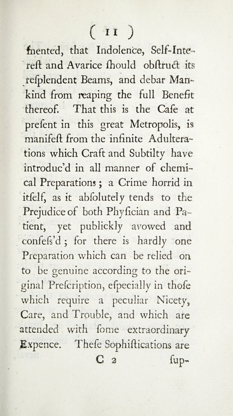 fronted, that Indolence, Self-Inte- reft and Avarice fhould obftnuft its relplendent Beams, and debar Man¬ kind from reaping the full Benefit thereof. That this is the Cafe at prefent in this great Metropolis, is manifeft from the infinite Adultera¬ tions which Craft and Subtilty have introduc’d in all manner of chemi¬ cal Preparations; a Crime horrid in itfel 1, as it abfolutely tends to the Prejudice of both Phyfician and Pa¬ tient, yet publickly avowed and confefs’d; for there is hardly one Preparation which can be relied on to be genuine according to the ori- O O gina! Prefcription, efpeciallv in thofe which require a peculiar Nicety, Care, and Trouble, and which are * attended with fome extraordinary Expence. Thefe Sophiftications are C 2 fup-