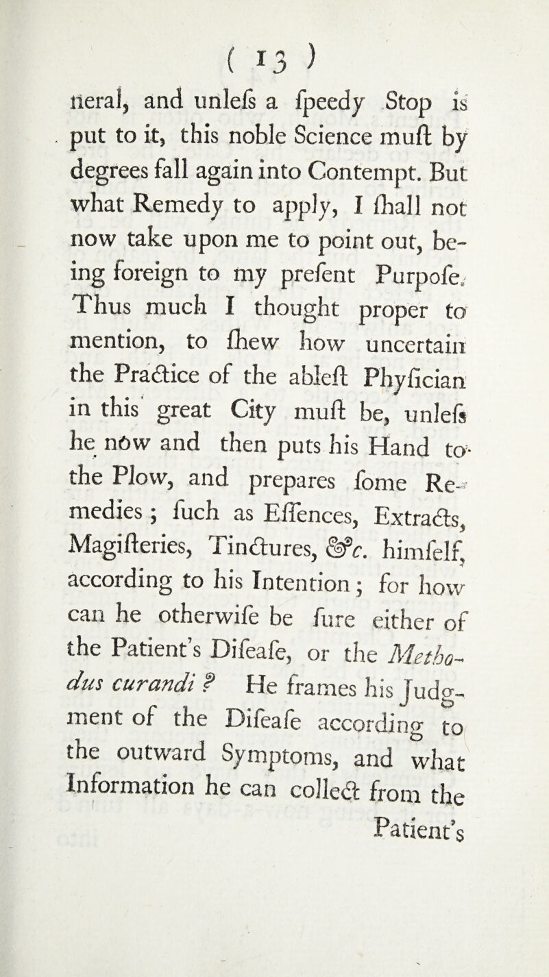 lleraf, and unlefs a fpeedy Stop is put to it, this noble Science mu ft by degrees fall again into Contempt. But what Remedy to apply, I {hall not now take upon me to point out, be¬ ing foreign to my prefent Purpofe. Thus much I thought proper to mention, to fhew how uncertain the Practice of the able ft Phyfician in this great City muft be, unlefs he now and then puts his Hand to- the Plow, and prepares fome Re-' medies; fuch as E{fences, Extracts, Magifteries, Tindures, &C. himfelf, according to his Intention; for how can he other wife be fare either of the Patient’s Difeafe, or the Metho¬ ds curandi f He frames his Judg¬ ment of the Difeafe according to the outward Symptoms, arid what Information he can collect from the Patient’s