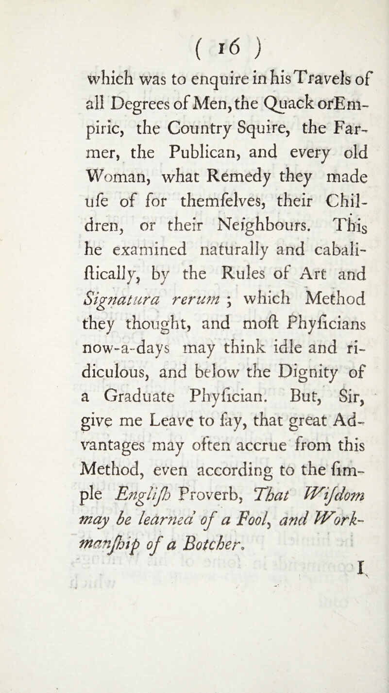 which was to enquire in his Travels of all Degrees of Men, the Quack orEm- piric, the Country Squire, the Far¬ mer, the Publican, and every old Woman, what Remedy they made ufe of for themfelves, their Chil¬ dren, or their Neighbours. This he examined naturally and cabali- ftically, by the Rules of Art and Signalura rerum ; which Method they thought, and moil Phyficians now-a-days may think idle and ri¬ diculous, and below the Dignity of a Graduate Phylician. But, Sir, give me Leave to fay, that great Ad¬ vantages may often accrue from this Method, even according to the fim- ple Englijh Proverb, That IVifdom may be learned of a Fool, and hVork~ nwnfmp of a Botcher,