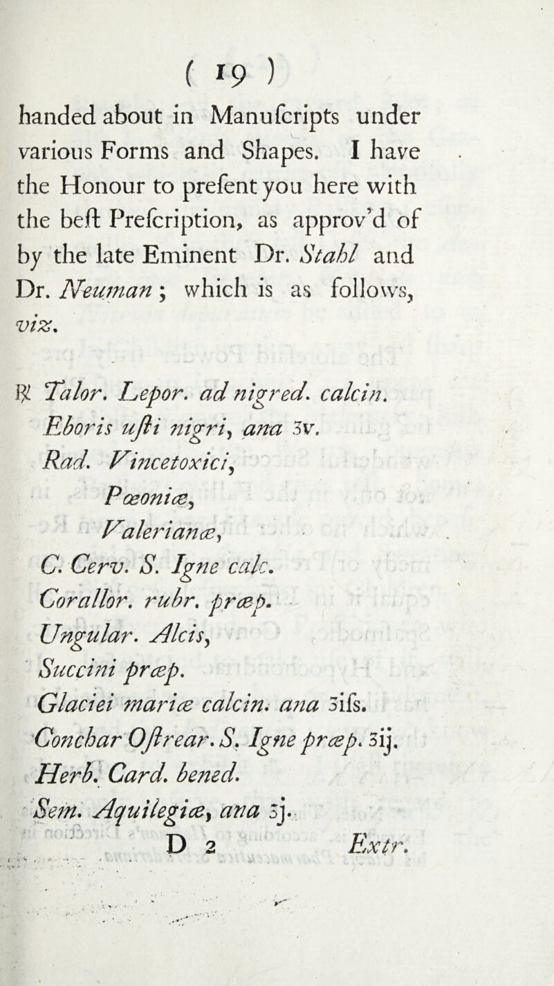 handed about in Manufcripts under various Forms and Shapes. I have the Honour to prefent you here with the be ft Prelcription, as approv’d of by the late Eminent Dr. Stahl and Dr. Neuman; which is as follows, viz. 1f Talor. Lepor. ad nigred. calcin. Eboris ufli nigri, ana 3v. Rad. Vincetoxici, Poeonice, Rraleriance, C. Cerv. S. Igne calc. Corallor. rubr. prcep. Ungular. Aids, Succini prcep. Glaciei rnarice calcin. ana 3ils. Conchar OJlrear.S. Igne prcep. 3ij. Herb. Card, bened. Sent. Aquilegice, ana 3j. Extr.