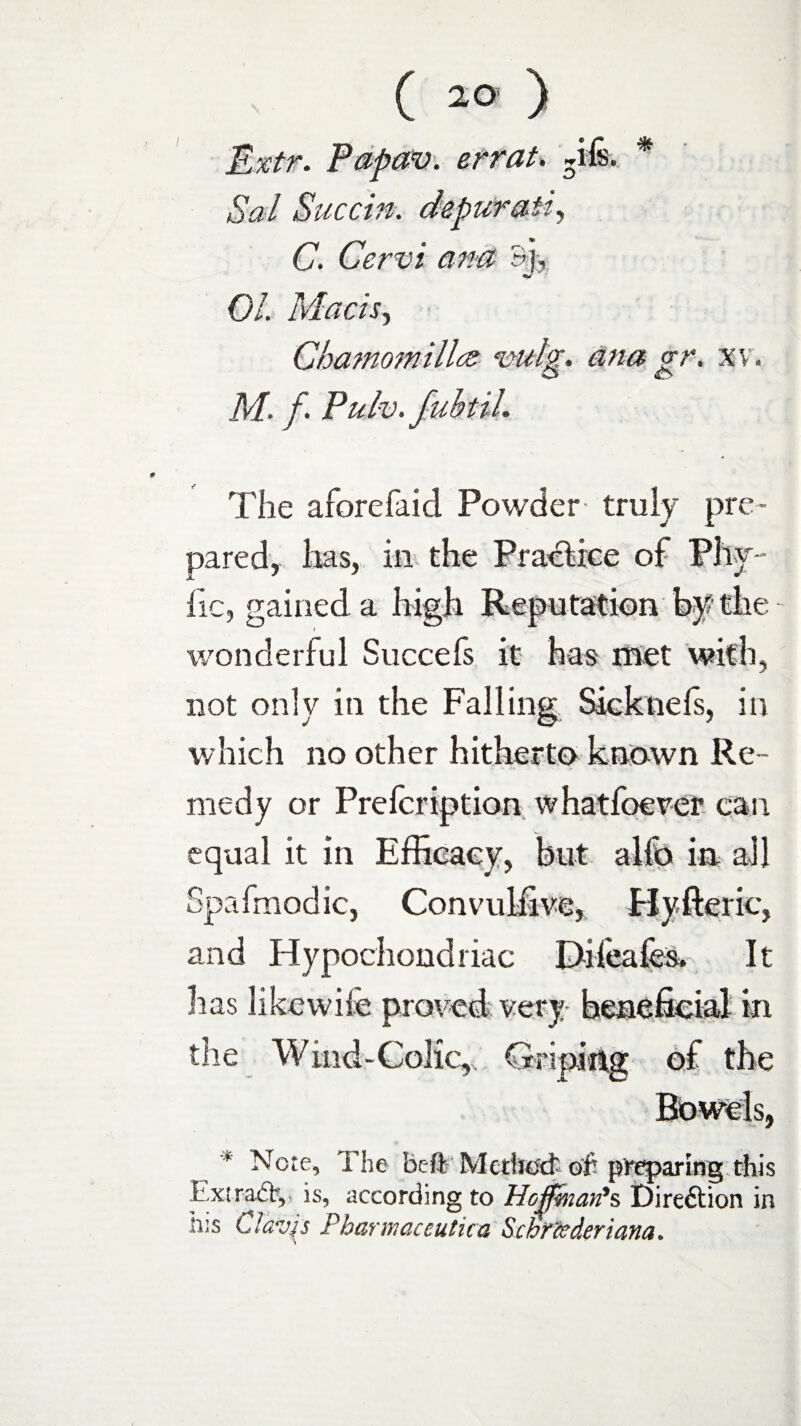 Extr. Papav. errat. Tfe. * Sal Sue tin. depur ait, C. Cervi ana &L 01. Mach, Chamomillcz vulg. ana gr. x v. M. f. Pulv. fubtih The aforefaid Powder truly pre¬ pared, lias, in the Practice of Phy¬ tic, gained a high Reputation by the wonderful Succefs it has met with, not only in the Falling Sicknefs, in which no other hitherto known Re¬ medy or Prefcription what foe ver can equal it in Efficacy, but alfo in all Spafmodic, Convulfive, Byfteric, and Hypochondriac Difeafes. It lias likewife proved very beneficial in the Wind-Colic, Griping of the * Note, The heft Mcdio'ct oh preparing this Extradb, is, according to Hoffman's Direction in h;s Cldvp Pharmaceutica Sctimderiana.