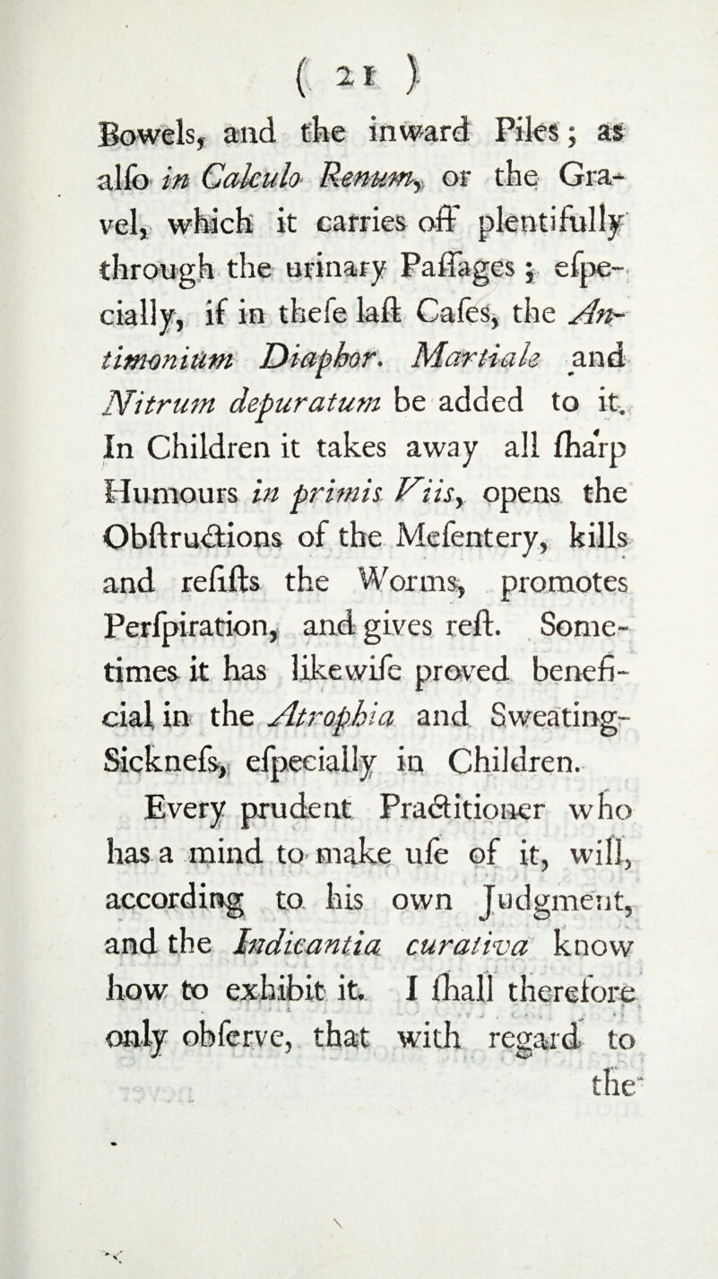 Bowels, and the inward Piles; as alfo in Calculo Remmr or the Gra¬ vel, which it carries off plentifully through the urinary Paftages; efpe- dally, if in thefe laft Cafes, the An- timonium Diaphor. Martiale and Nitrum depuration be added to it. In Children it takes away all fharp Humours in primis Viisy opens the ObftruCtions of the Mefentery, kills and refills the Worms, promotes Perfpiration, and gives reft. Some¬ times it has likewife proved benefi¬ cial in the Atrophia and Sweating- Sicknefs, efpeeially in Children. Every prudent Practitioner who has a mind to make ule of it, will, according to his own Judgment, and the Indie anti a curat iv a know how to exhibit it I ftiall therefore only obferve, that with regard to the'