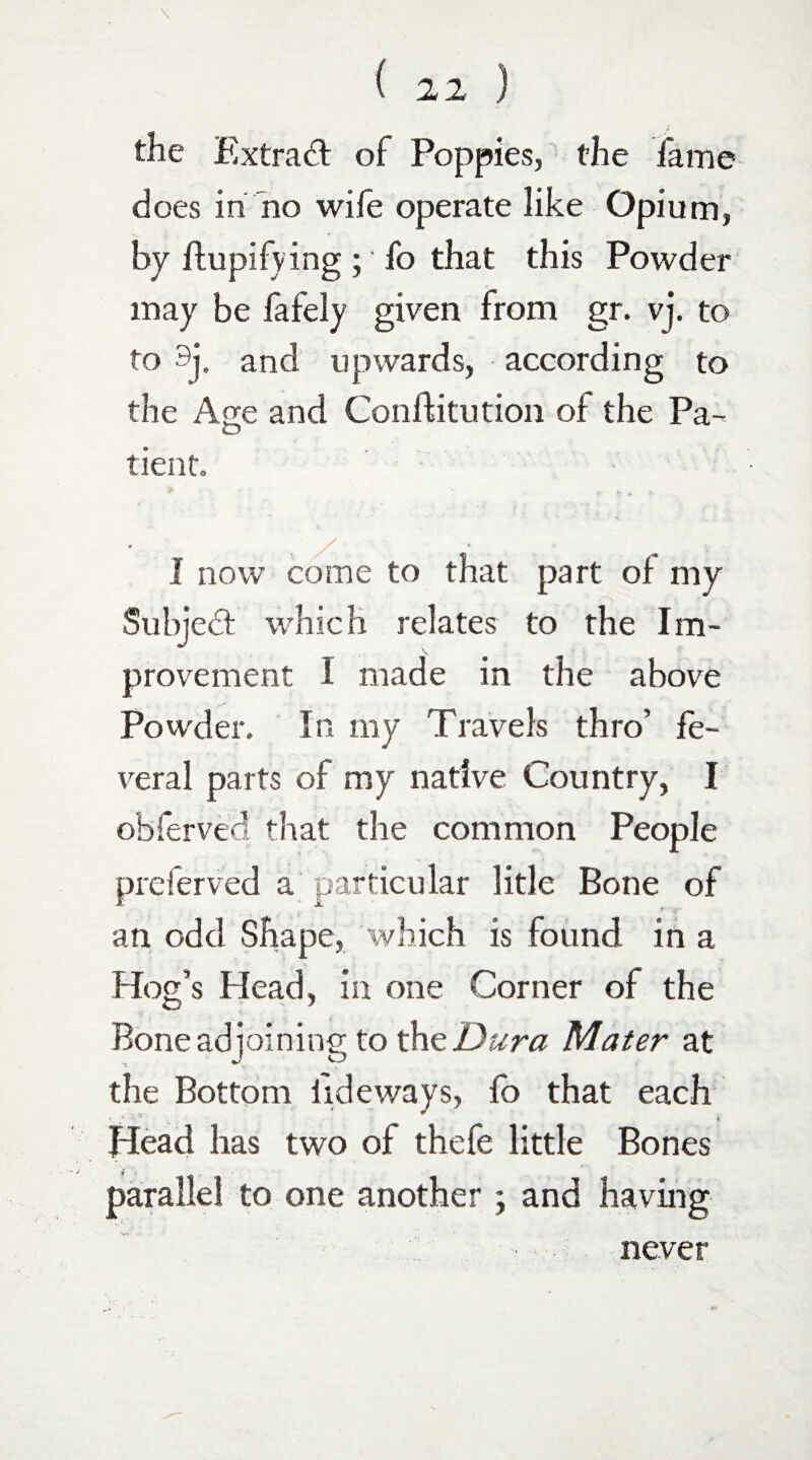 the Extract of Poppies, the fame does in no wife operate like Opium, by ftupifving; fo that this Powder may be fafely given from gr. vj. to to 9j. and upwards, according to the Age and Conftitution of the Pa¬ tient. * X 1* 1 now come to that part of my Subject which relates to the Im¬ provement I made in the above Powder. In my Travels thro’ fe¬ ver a 1 parts of my native Country, I obferved. that the common People preferved a particular litle Bone of an odd Shape, which is found in a Hog’s Head, in one Corner of the Bone adjoining to th z'Dura Mater at the Bottom tideways, fo that each v * “ * Head has two of thefe little Bones parallel to one another ; and having never