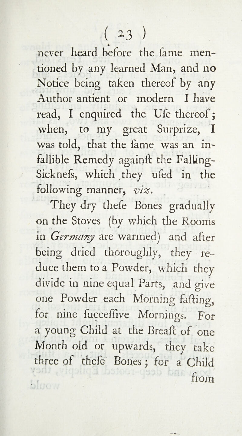 ( *3 ) * never heard before the fame men¬ tioned by any learned Man, and no Notice being taken thereof by any Author antient or modern I have read, I enquired the Ufe thereof; when, to my great Surprize, I was told, that the fame was an in- fallible Remedy againft the FalLing- Sick nefs, which they ufed in the following manner^ viz. They dry thefe Bones gradually on the Stoves (by which the Rooms in Germany are warmed] and after being dried thoroughly, they re¬ duce them to a Powder, which they divide in nine equal Parts, and give one Powder each Morning falling, for nine fucceffive Mornings. For a young Child at the Breaft of one Month old or upwards, they take three of thefe Bones; for a Child from