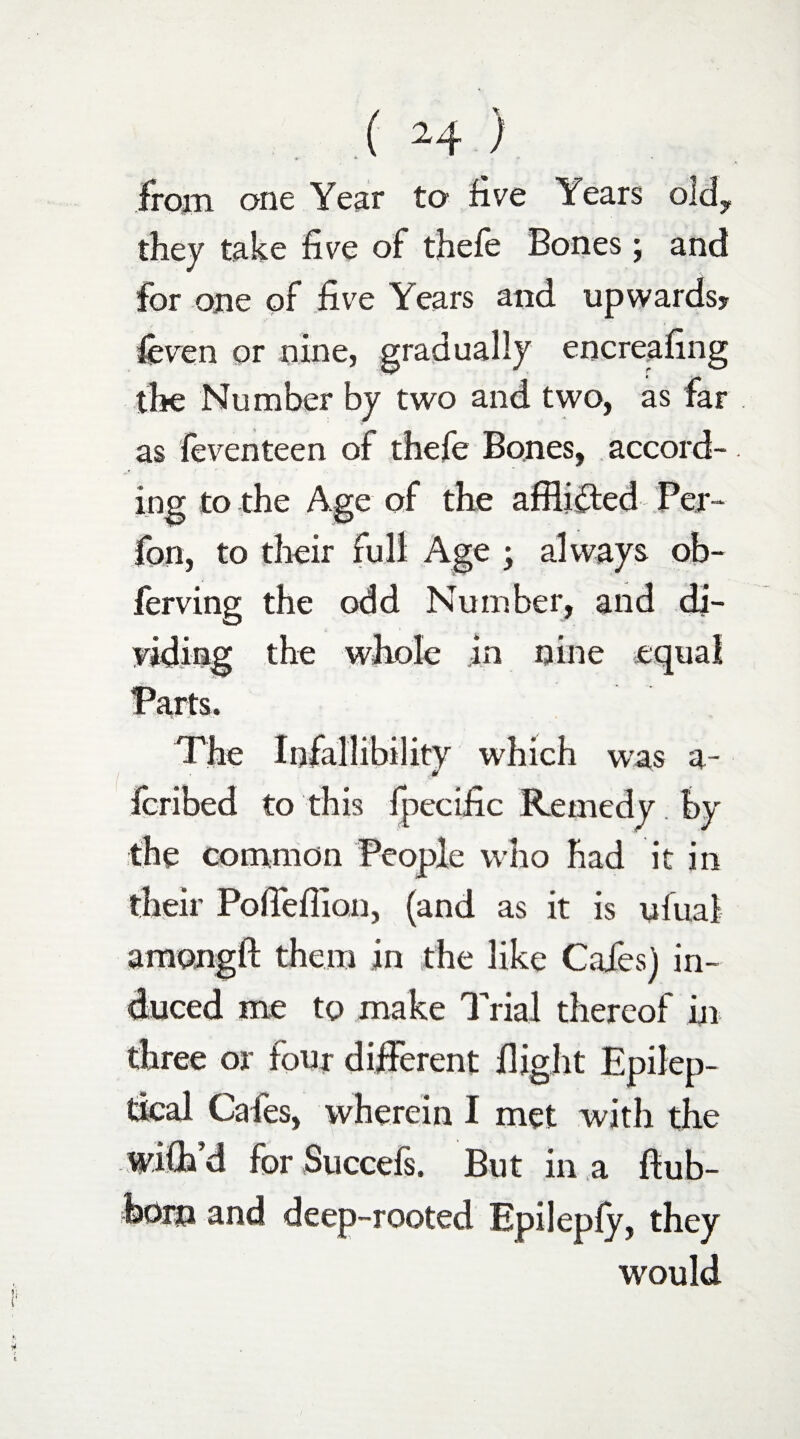 from one Year to five Years old, they take five of thefe Bones; and for one of five Years and upwards? feven or nine, gradually encreafing the Number by two and two, as far as feventeen of thefe Bones, accord¬ ing to the Age of the afflicted Per- fan, to their full Age ; always ob- ferving the odd Number, and di¬ viding the whole in nine equal Parts. The Infallibility which was a- Icribed to this fpecific Remedy. by the common People who had it in their Pofiefiion, (and as it is ufuai amongft them in the like Cafes) in¬ duced me to make Trial thereof in three or four different flight Epilep- tical Cafes, wherein I met with the wifb’d for Succefs. But in a ftub- feorn and deep-rooted Epilepfy, they would