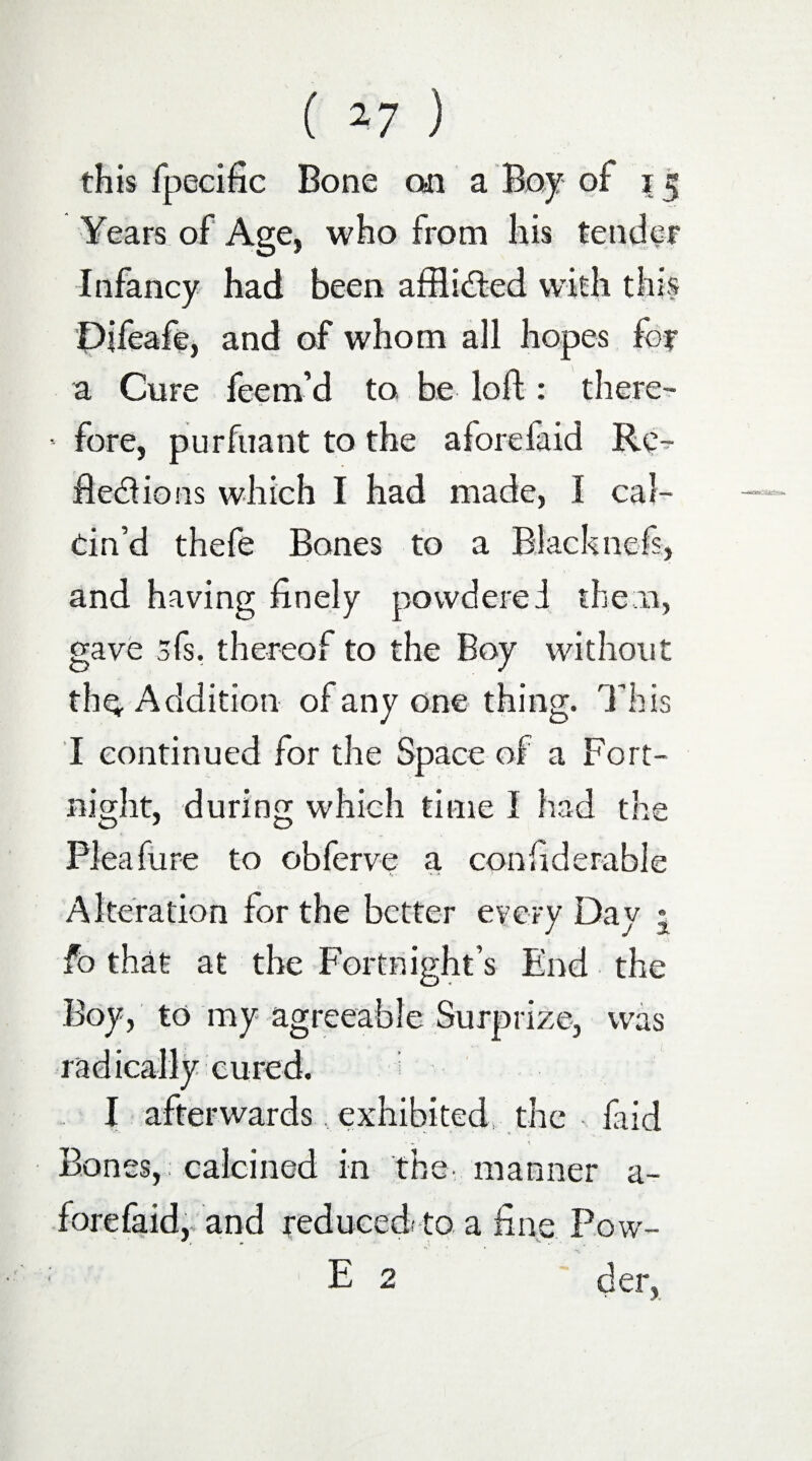 this fpecific Bone on a Boy of i Years of Age, who from his tender Infancy had been aftlidted with this Pifeafe, and of whom all hopes for a Cure feem’d to be loft: there¬ fore, purfuant to the aforefaid Re^ ftecftions which I had made, I cal¬ cin’d thefe Bones to a Blacknefs, and having finely povvderei them, gave sis, thereof to the Boy without the Addition of any one thing. This I continued for the Space of a Fort¬ night, during which time I had the Pleafure to obferve a confiderable Alteration for the better every Day * fo that at the Fortnight’s End the Boy, to my agreeable Surprize, was radically cured. I afterwards exhibited, the faid Bones, calcined in the- manner a- forefaid, and reduced.' to a fine Pow- E 2 der,