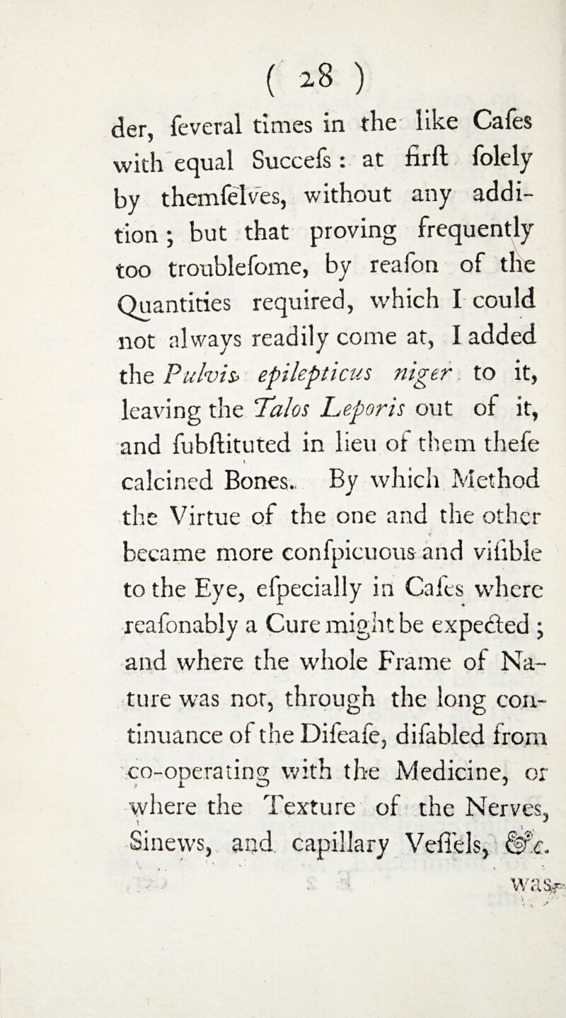 der, feveral times in the like Cafes with equal Succefs : at firft folely by themfelves, without any addi¬ tion; but that proving frequently too troublefome, by reafon of the Quantities required, which I could not always readily come at, I added the Puhis> epilepticus niger to it, leaving the Palos Leporis out of it, and fubftituted in lieu ot them thefe calcined Bones., By which Method the Virtue of the one and the other became more confpicuous and vifible to the Eye, efpecially in Cales where reafonably a Cure might be expedted ; and where the whole Frame of Na¬ ture was not, through the long con¬ tinuance oi the Difeafe, difabled from co-operating with the Medicine, or where the Texture of the Nerves. X « Sinews, and capillary Veflels,