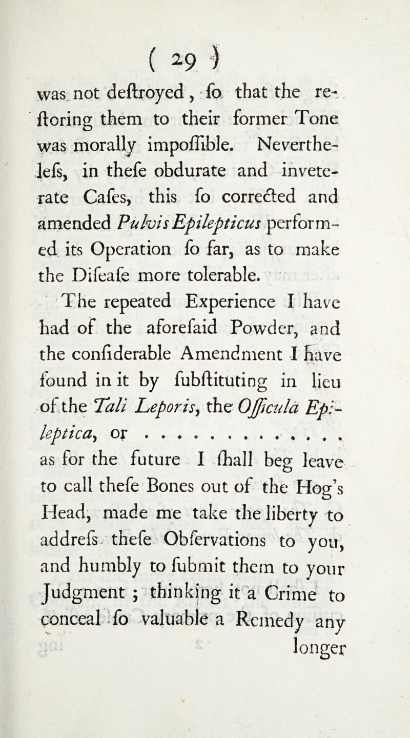 was not deftroyed, fo that the re- ftoring them to their former Tone was morally impoflible. Neverthe- lefs, in thefe obdurate and invete¬ rate Cafes, this fo corrected and amended PulvisEpilepticus perform¬ ed its Operation fo far, as to make the Difeafe more tolerable. The repeated Experience I have had of the aforefaid Powder, and the confiderable Amendment I have ■ found in it by fubftitudng in lieu of the Tali Leporis, the OJJlcula Epi- leptica, or .. as for the future I (hall beg leave to call thefe Bones out of the Hogr’s O Head, made me take the liberty to addrefs-thefe Obfervations to you, and humbly to fubmit them to your Judgment ; thinkjng it a Crime to conceal fo valuable a Remedy any longer