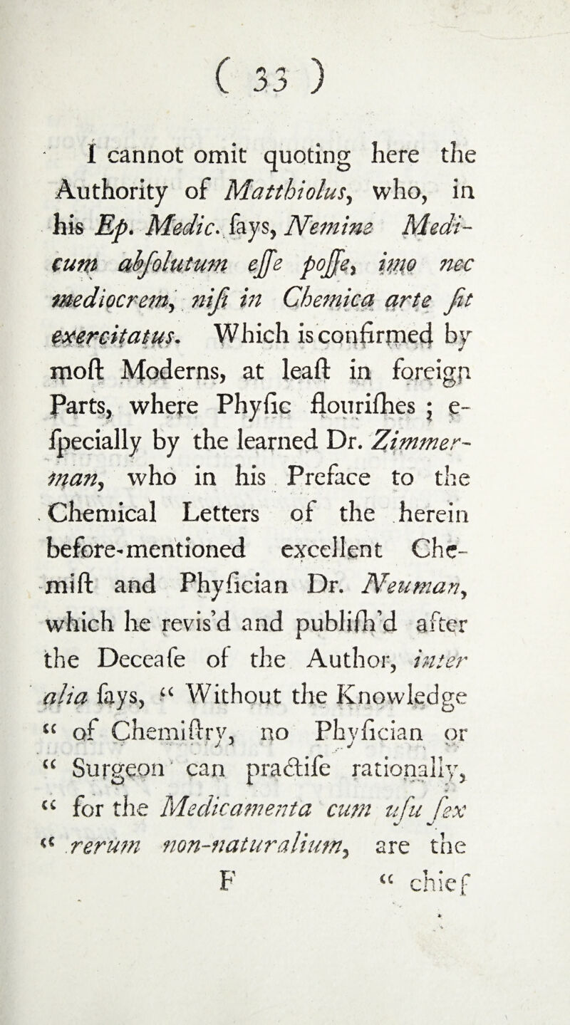 I cannot omit quoting here the Authority of Matthiolusy who, in his Ep. Medic, fay s, Nemim Medi- cum abfolutum ejfe poJJey into me mediocrem, niji in Chemica arte Jit txereitatns. Which isconfirrned by moft Moderns, at leaft in foreign Parts, where Phyfic flourifhes ; e- Jfpecially by the learned Dr. Zimmer- many who in his Preface to the . Chemical Letters of the herein before* mentioned excellent Ghe- mift and Phyfician Dr. Neuman, which he revis’d and publifh’d after the Deceafe of the Author, inter alia fays, “ Without the Knowledge sc of Chemiflry, no Phyfician or “ Surgeon can pradife rationally, r •w ~ u for the Medic a?n era a cum ufu [ex rerum non-naturalium, are the F <c chief