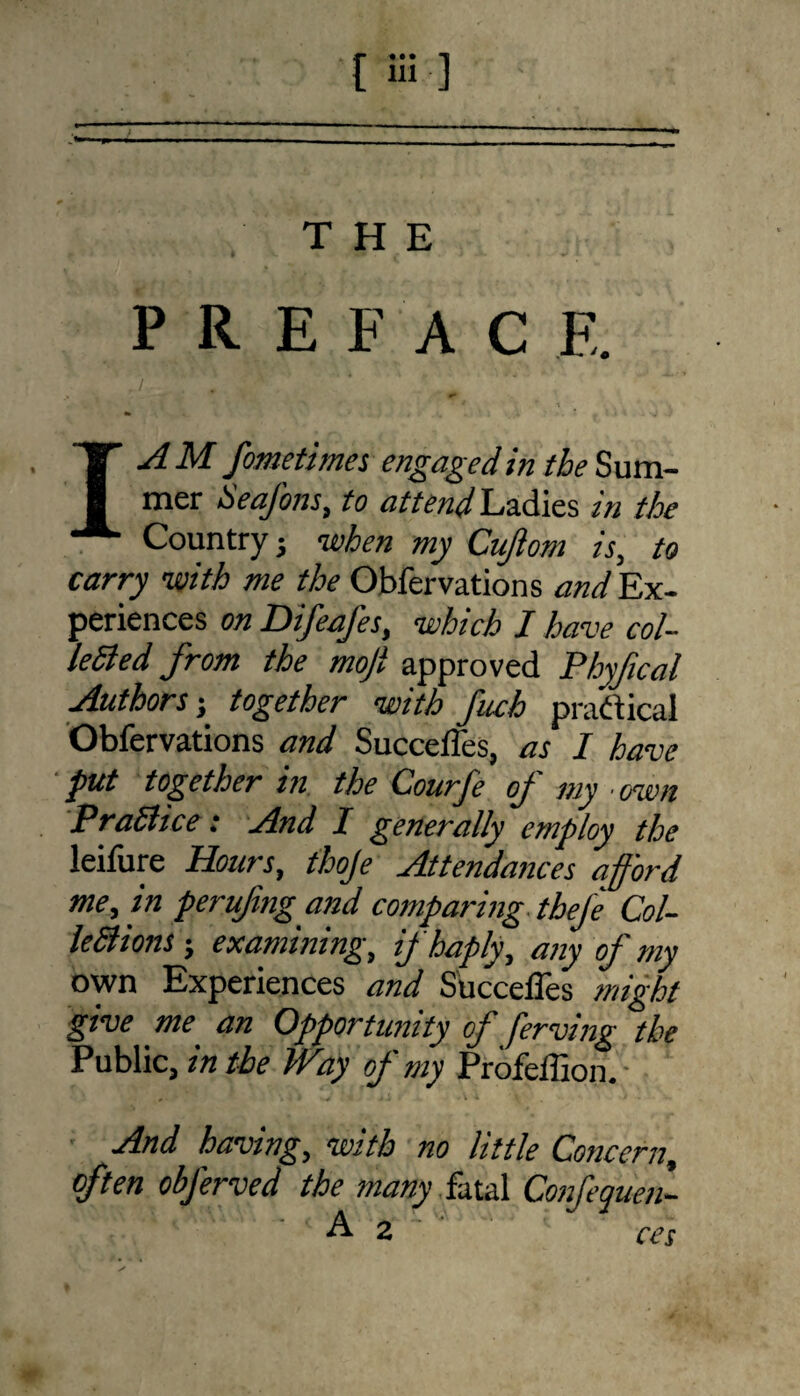THE PREFACE. ' I A M fometimes engaged in the Sum¬ mer Seafons, to attend Ladies in the Country j -when my Cujiom is, to carry -with me the Obfervations and Ex¬ periences on Difeafes, -which I have col¬ lected from the mojl approved Phyfical Authors} together -with fuch practical Obfervations and Succeffes, as I have put together in the Courfe of my own PraBice: And I generally employ the leifure Hours, thoje Attendances afford me, in perufng and comparing thefe Col- leBions; examining, if haply, any of my own Experiences and Succeffes might give me an Opportunity of fferving the Public, in the Way of my Profeffion. And having, with no little Concern, often obferved the many hid Confequen- A 2 ces