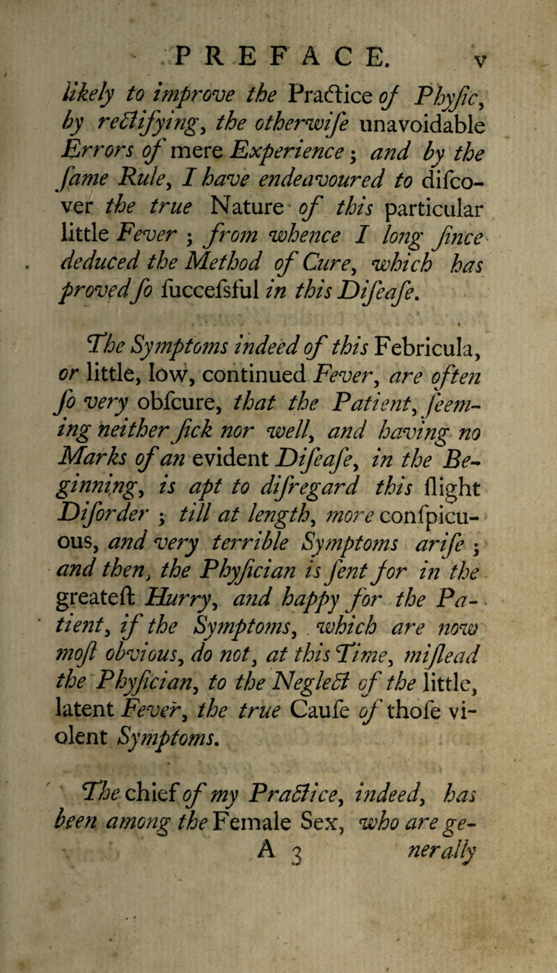 likely to improve the Practice of Phyfic, by rectifying, the otherwife unavoidable Errors of mere Experience and by the fame Rule, I have endeavoured to difco- ver the true Nature of this particular little Fever from whence I long fnce deduced the Method of Cure, which has provedfo fuccefsful in this Difeafe. t - W V * The Symptoms indeed of this Febricula, or little, low, continued Fever, are often fo very obfcure, that the Patient, [eem- ing neither fck nor well', and having no Marks of an evident Difeafe, in the Be¬ ginning, is apt to difregard this flight Diforder • till at length, more confpicu- ous, and very terrible Symptoms arife ; and then, the Phyfician is Jent for in the greateft Hurry, and happy for the Pa¬ tient, if the Symptoms, which are now mof obvious, do not, at this Time, mifead the Phyfician, to the NegleCi of the little, latent Fever, the true Caufe s/thofe vi¬ olent Symptoms. The chief of my Practice, indeed, has been among the Female Sex, who are ge- A 3 nerally