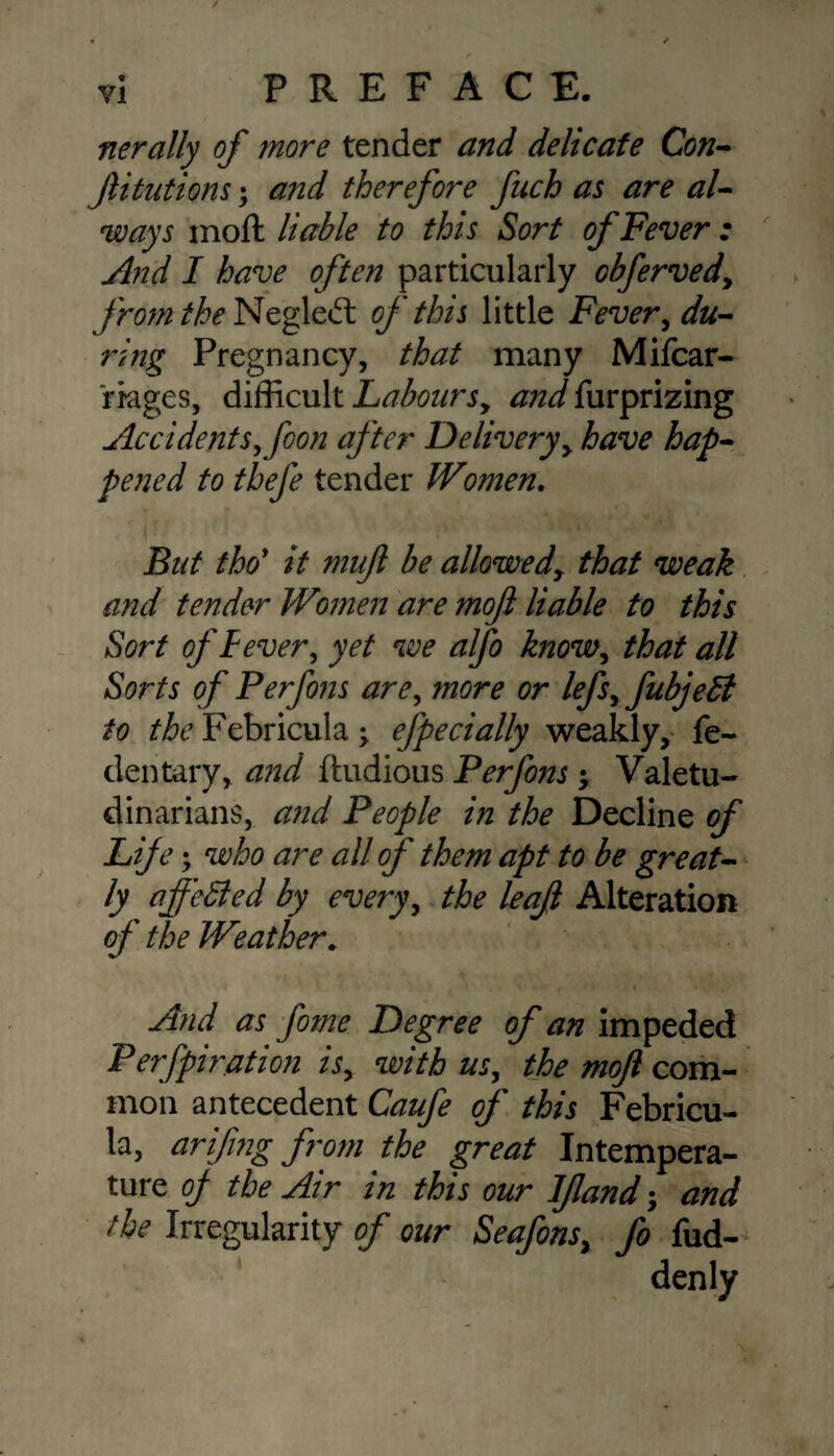 nerally of more tender and delicate Con¬ futations ; and therefore fach as are al¬ ways moft liable to this Sort of Fever : And I have often particularly obferved, from the Neglect of this little Fevery du¬ ring Pregnancy, that many Mifcar- rages, difficult Labours, and{\urprizing Accidents, foon after Delivery, have hap¬ pened to thefe tender Women. But tho' it muft be allowed, that weak and tender Women are moft liable to this Sort of Fever, yet we alfo know, that all Sorts of Perfons are, more or lefs,fubje5t to the Febricula -y efpedally weakly, fe- dentary, and ftudious Perfons -y Valetu¬ dinarians, and People in the Decline of Life; who are all of them apt to be great¬ ly ajfedled by every, the leaft Alteration of the Weather, And as fome Degree of an impeded Perfpiration is, with us, the moft com¬ mon antecedent Caufe of this Febricu¬ la, ariftng from the great Intempera¬ ture of the Air in this our Ifland; and the Irregularity of our Seafons, fo fud- denly