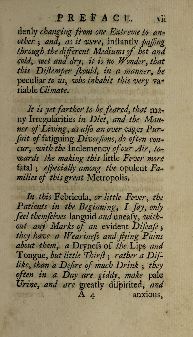 denly changing from one Extreme to an¬ other ; and\ as it were, inftantly pafling through the different Mediums of hot and cold, wet and dry, it is no Wonder, that this Dijlemper Jhould, in a manner, ^ peculiar to us, who inhabit this very va-* riable Climate* It is yet farther to be feared, ZvW ma- ny Irregularities in Diet, and the Man* ner of Living, as alfo an over eager P&r-< yiffV of fatiguing Diverfions, often con- cur, with the Inclemency of our Air, to¬ wards the making this little Fever more fatal; efpedally among the opulent iv?- milies of this great Metropolis* In this Febricula, or little Fever, /fo Patients in the Beginnings I fay, cw/y? feel themfelves languid and uneafy, with¬ out any Marks of an evident Difeafe > they have a Wearinefs and flying Pams about them, a Drynefs of the Lips and Tongue, but little Fhirfl ; rather a Difi¬ ll ke, than a Defire of much Drink ; they often in a Day are giddy, make pale Urine, and are greatly difpirited, and . A 4 anxious.