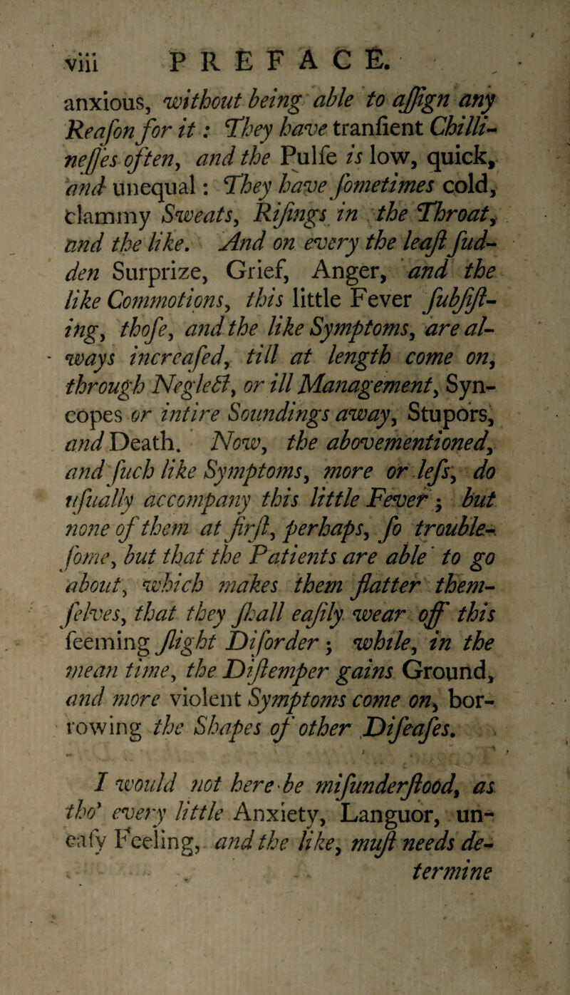 anxious, without being able to aflign any Reafon for it: They have tranfient Chilli- nejjes often, and the Pulfe is low, quick, and unequal: They have fometimes cold, clammy Sweats, Riflngs in the Throaty and the like. And on every the leaf fud- den Surprize, Grief, Anger, and the like Commotions, this little Fever fubffl- ifigy thofe, ^ like SymptomSy are al- * ways increafed, till length come on, through Neglebl, or ill Management, Syn¬ copes or intire Soundings away, Stupors, Death. AW, the abovementionedy and fuch like Symptoms, more or lefs, do ufually accompany this little Fever ; but none of them atjirfl, perhaps, fo trouble- fome, but that the Patients are able' to go about, which ?nakes them flatter them- fives, that they Jhall eafily wear off this Teeming flight Diforder ; while, z/z the mean time, /A Diftemper gains Ground, and more violent Symptoms come on, bor¬ rowing the Shapes of other Difcafes. ' ‘ } V I would not here be mifunderflood, as tho* //#/<? Anxiety, Languor, un- eafy Feeling, and the like, mufl needs de- v ter mine