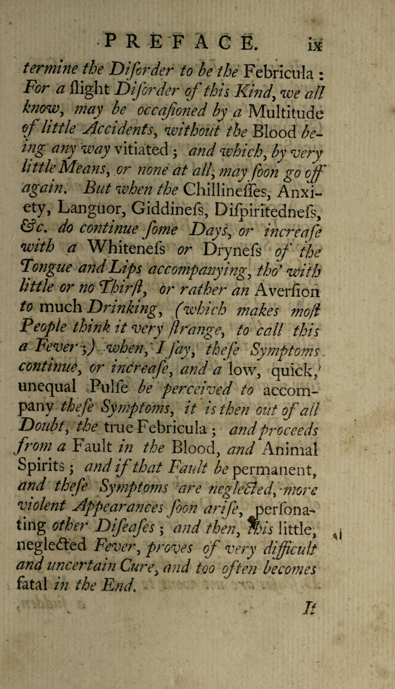 •PREFACE. i» termine the Difisrder to be the Febricula : For a flight Diforder of this Kind, we all know, may be occqfioned by a Multitude of little Accidents, without the Blood be¬ ing any way vitiated ; and which, by -eery little Means, or none at all, may foon go off again. But when the Chillineffes, Anxi- ety, Languor, Giddinefs, Difpiritednefs, &c. do continue fome Flays, or increafe with a Whitenefs or Drynefs of the Tongue and Lips accompanying, tho' with little or no Fhirft, or rather an xAverfiori to much Drinking, (which makes mofl People think it very ftrange, to call this a Fever y). when, \ I Jay, thefe Symptoms continue, or increafe, and a low, quick/ unequal Pulle be perceived to accom¬ pany thefe Symptoms, it is then out of ail Doubt, the true Febricula; and proceeds from a f ault in the Blood, and Animal Spirits; and if that Fault be permanent, and thefe Symptoms 'are negleBed, more violent Appearances foon arife, jperfona* ting other Difeafes ; and then, %is little, negledted Fever, proves of very difficult and uncertain Cure, and too often becomes fatal in the End’ It