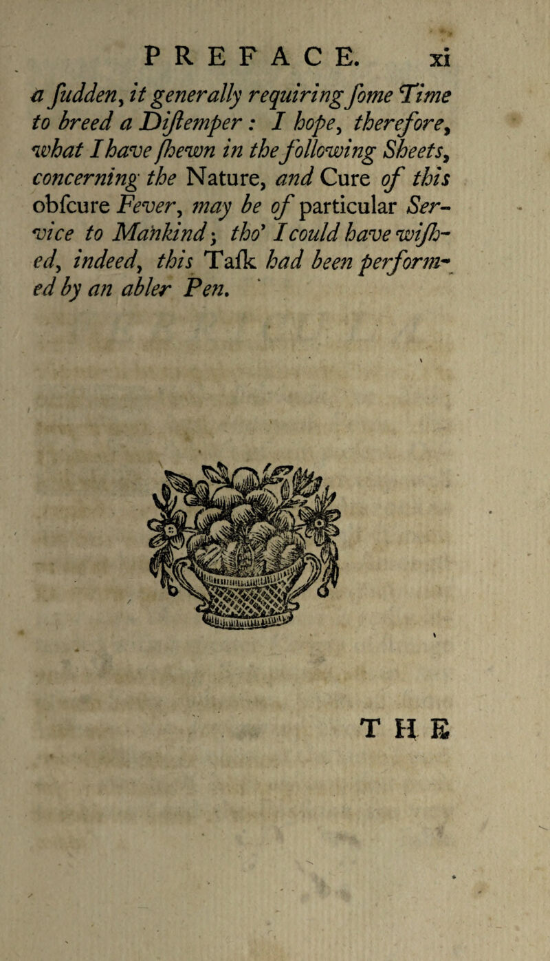 a fudden, it generally requiring feme Time to breed a Dijlemper: I hope, therefore, what I have /hewn in thefollowing Sheets, concerning the Nature, and Cure of this obfcure Fever, may be of particular Ser¬ vice to Mankind; tho ’ I could have wifh- edy indeed, /A/j Tafk had been perform* ed by an abler Pen. T H E