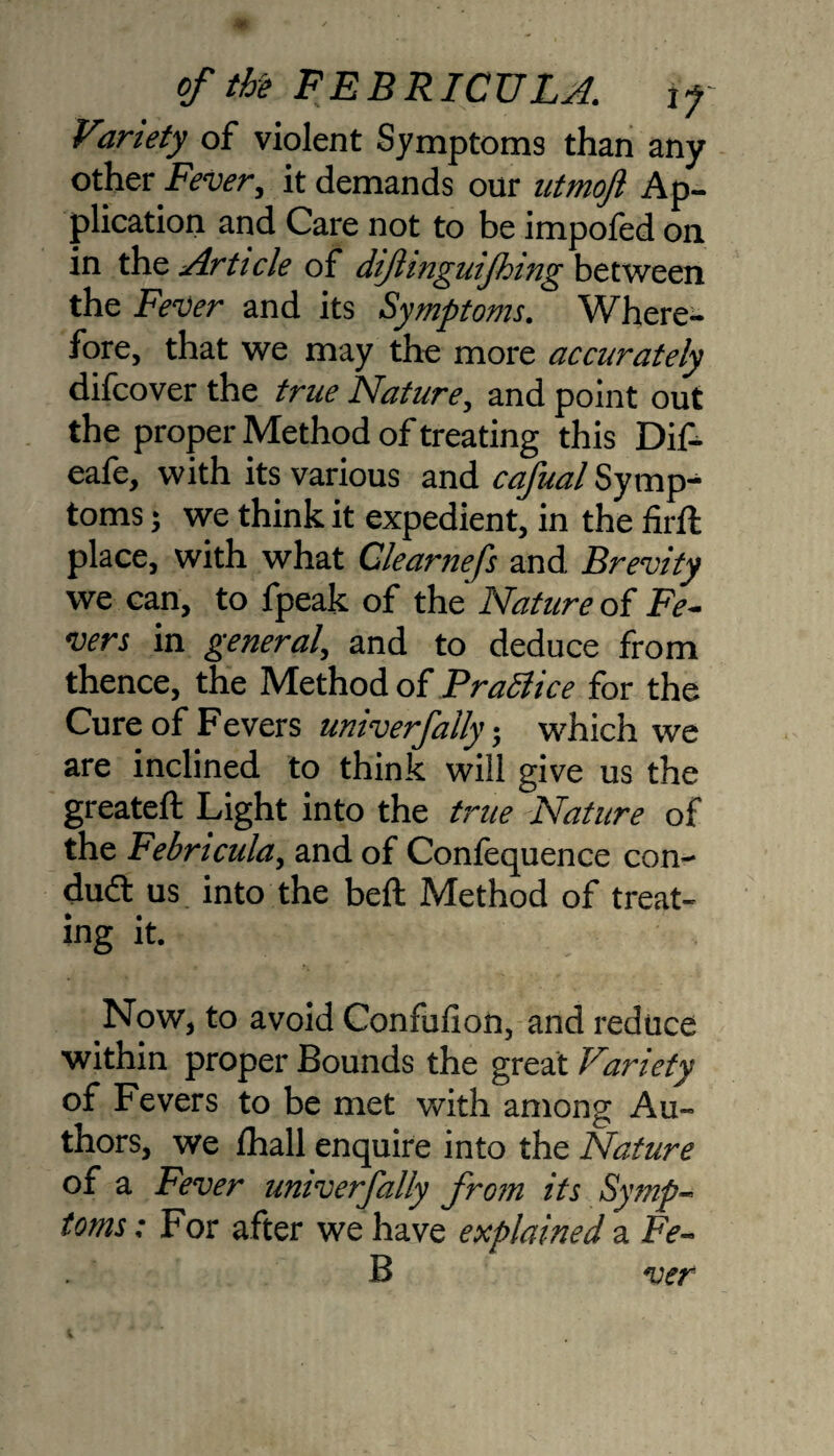 Viriety of violent Symptoms than any other Fever, it demands our utmojl Ap¬ plication and Care not to be impofed on in the Article of diftinguifhing between the Fever and its Symptoms. Where¬ fore, that we may the more accurately difcover the true Nature, and point out the proper Method of treating this Dif- eafe, with its various and cafual Symp¬ toms ; we think it expedient, in the firft place, with what Clearnefs and Brevity we can, to fpeak of the Nature of Fe¬ vers in general, and to deduce from thence, the Method of PraSiice for the Cure of Fevers univerfally; which we are inclined to think will give us the greateft Light into the true Nature of the Febricula, and of Confequence con- dud us into the beft Method of treat- ing it. Now, to avoid Confufion, and reduce within proper Bounds the great Variety of Fevers to be met with among Au¬ thors, we lhall enquire into the Nature of a Fever univerfally from its Symp¬ toms : For after we have explained a Fe- B ver