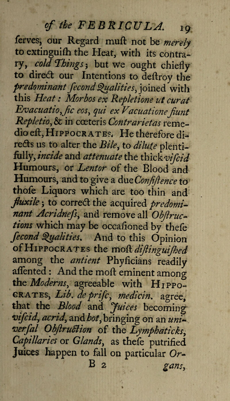 ferves, our Regard muft not be merely to extinguilh the Heat, with its contra¬ ry, cold Things5 but we ought chiefly to direct our Intentions to deftroy the predominant fecond Qualities, joined with this Heat: Morbos ex Repletione ut curat Evacuatiofc eos, qui ex Vacuationefiunt Repletio, & in coeteris Contrarietas reme- dio eft, Hippocrates, He therefore di- reds us to alter the Bile, to dilute plenti¬ fully, and attenuate the thlckvifcid Humours, or Lentor of the Blood and Humours, and to give a dueConfiJlence to thofe Liquors which are too thin and fluxile; to corred the acquired predomi¬ nant Acridnefs, and remove all Obftruc- tions which may be occaiioned by thefe fecond Qualities. And to this Opinion of Hippocrates the moft diftinguijhed among the antient Phyficians readily aflented: And the moft eminent among the Moderns, agreeable with Hippo- grates, Ltb. deprifc, medicin. agree, that the Blood and Juices becoming vifcid, acrid, znAhot,bringing on an uni- verfal ObJlruSlion of the Lymphaticks, Capillaries or Glands, as thefe putrified Juices happen to fall on particular Or- B 2 gans.