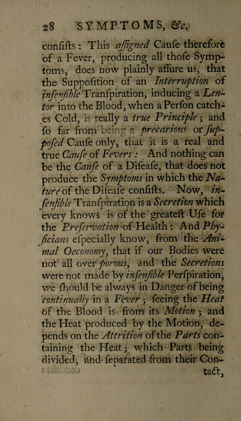 confifts: This qffigned Caufe therefore of a Fever, producing all thofe Symp¬ toms, does now plainly affure us, that the Suppofition of an Interruption of infenftble Tranfpiration, inducing a Len- tor into the Blood, when aPerfon catch¬ es Cold, is really a true Principle; and fo far from being a precarious or fup- pofed Caufe only, that it is a real and true Caufe of Fevers: And nothing can be the Caufe of a Difeafe, that does not produce the Symptoms in which the Na¬ ture of the Difeafe confifts. Now, in- fenjtble Tranfpiration is a Secretion which every knows is of the greateft Ufe for the Prefervation* of Health: AndP/y- ficians efpecially know, from the Ani* mol Oeconomy? that if our Bodies were not all over porous> and the Secretions were not made by infenfible Perfpiration, we fhould be always in Danger of being continually in a Fever3 feeing theHeat of the Blood is from its Motion 3 and the Heat produced by the Motion, de¬ pends on the Attrition of the Parts con¬ taining the Heat 5 which Parts being divided, and- fepatated from their Con- : - ^ taft,