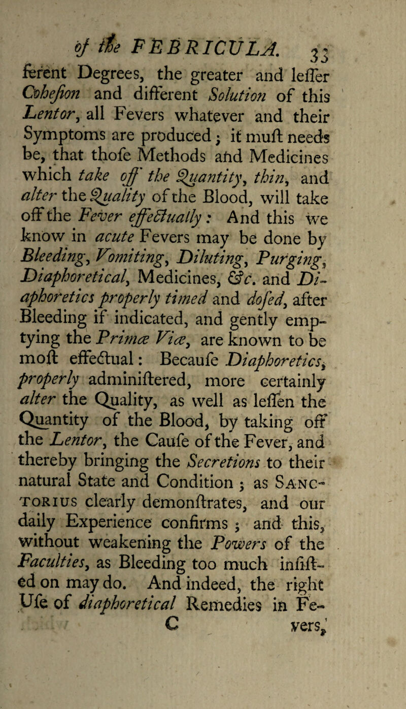 ferent Degrees, the greater and lefler Cohefion and different Solution of this Lentor, all Fevers whatever and their Symptoms are produced; it muff needs be, that thofe Methods afid Medicines which take off the Quantity, thin, and alter the Quality of the Blood, will take off the Fever effectually; And this we know in acute Fevers may be done by Bleeding, Vwriting. Diluting, Purging, Diaphoretical, Medicines, &c. and Di¬ aphoretics properly timed and dofed, after Bleeding if indicated, and gently emp¬ tying the Primce Vice, are known to be moft effectual: Becaufe Diaphoretics, properly adminiflered, more certainly alter the Quality, as well as leffen the Quantity of the Blood, by taking oft the Lentor, the Caufe of the Fever, and thereby bringing the Secretions to their natural State and Condition $ as Sanc~ torius clearly demonflrates, and our daily Experience confirms ; and this, without weakening the Powers of the Faculties, as Bleeding too much infiff- td on may do. And indeed, the right Ufe of diaphoretical Remedies in Fe~ C vers*