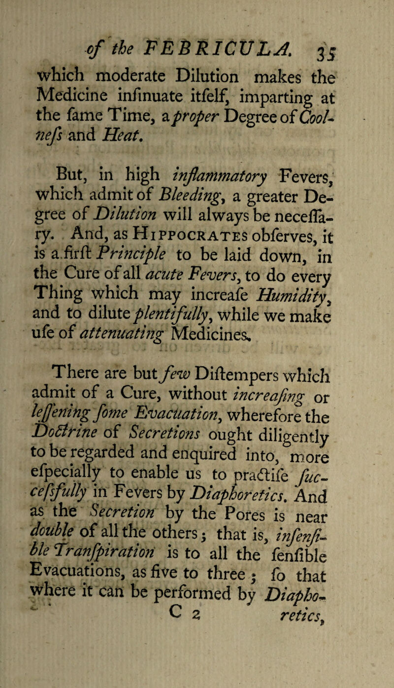 which moderate Dilution makes the Medicine infinuate itfelf, imparting at the fame Time, aproper Degree of Cool- nefs and Heat. But, in high inflammatory Fevers, which admit of Bleeding, a greater De¬ gree of Dilution will always be necefla- ry. And, as Hippocrates obferves, it is a.firft Principle to be laid down, in the Cure of all acute Fevers, to do every Thing which may increafe Humidity, and to dilute plentifully, while we make ufe of attenuating Medicines. There are but few Diftempers which admit of a Cure, without increafing or lefl'ening fame Evacuation, wherefore the Dodlrine of Secretions ought diligently to be regarded and enquired into, more efpecially to enable us to pradtife fuc- cefsfully in Fevers by Diaphoretics. And as the Secretion by the Pores is near double of all the others j that is, infenfl- ble Tranfpiration is to all the fenfible Evacuations, as five to three j fo that Where it can be performed by Diapho- C 2 reties,