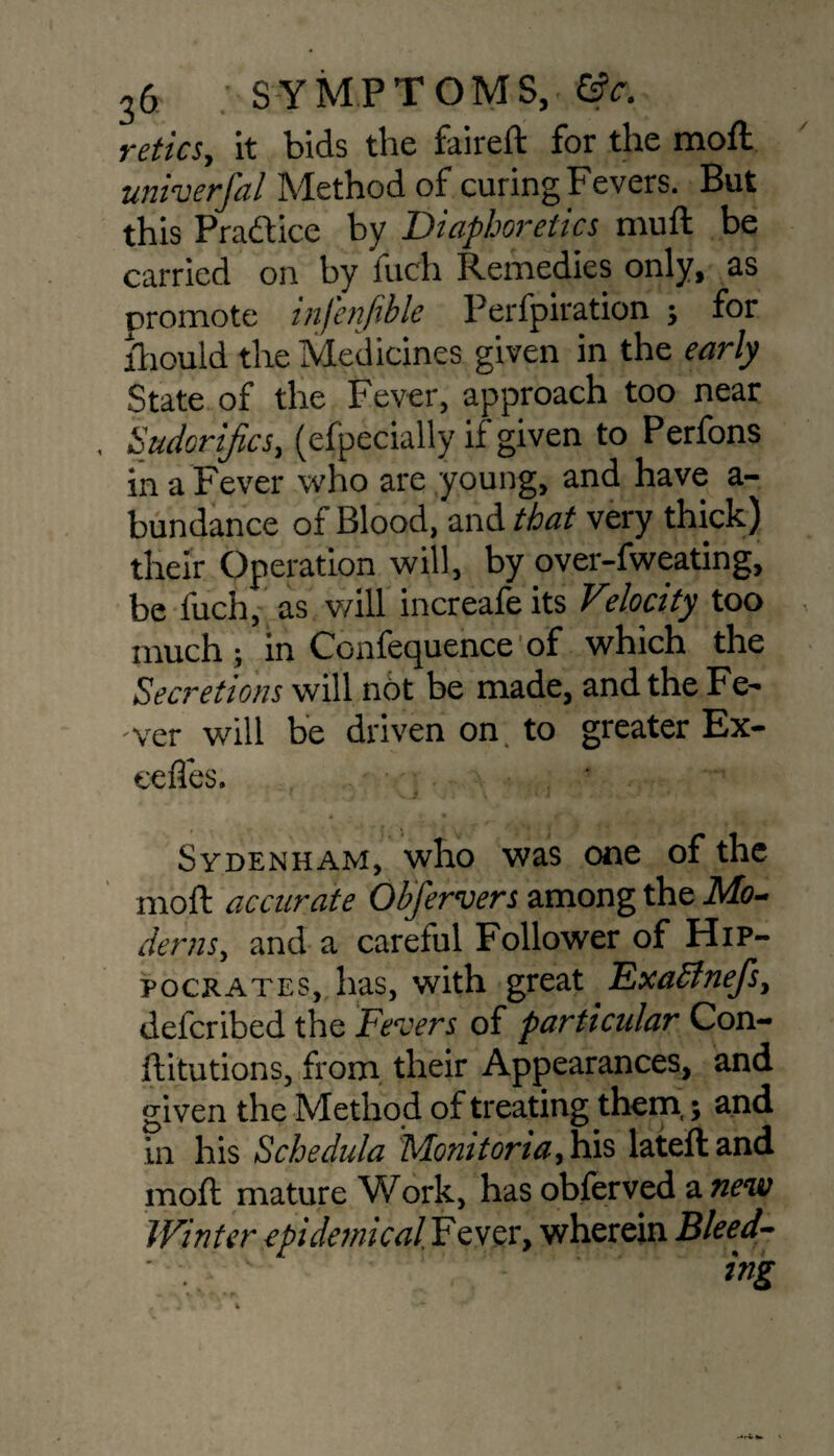 reties, it bids the faireft for the moft univerfal Method of curing Fevers. But this Practice by Diaphoretics muft be carried on by fuch Remedies only, as promote infenjible Perfpiration ; for fhould the Medicines given in the early State of the Fever, approach too near , Sudcrifics, (especially if given to Perfons in a Fever who are young, and have a- bundance of Blood, and that very thick) their Operation will, by over-fweating, be fuch, as will increafe its Veloetty too much ; in Ccnfequence of which the Secretions will not be made, and the Fe¬ ver will be driven on to greater Ex- eeffes. Sydenham, who was one of the moft accurate Obfervers among the Mo¬ derns, and a careful Follower of Hip¬ pocrates, has, with great Exablnejs, deferibed the Fevers of particular Con- ftitutions, from their Appearances, and given the Method of treating them,; and in his Schedula Monitoria, his lateft and moft mature Work, has obferved a new Winter epidemical.Fewsv, wherein Bleed-