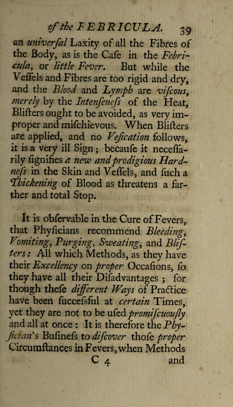 an univerfal Laxity of all the Fibres of the Body, as is the Cafe in the Febri- cula, or little Fever. But while the Veflels and Fibres are too rigid and dry, and the Blood and Lymph are vifcousy merely by the Intenfenefs of the Heat, Blifters ought to be avoided, as very im¬ proper and mifchievous. When Blifters are applied, and no Vefication follows, it is a very ill Sign-y becaufe it necefla- rily fignifies a new and prodigious Hard- nefs in the Skin and Veflels, and fuch a Thickening of Blood as threatens a far¬ ther and total Stop, It is obfervable in -the Cure of Fevers, that Phyficians recommend Bleeding,, Vomiting, Purging, Sweating, and Blif¬ ters : AH which Methods, as they have their Excellency on proper Occafions, lo they have all their Disadvantages -y for though thefe different Ways of Praftice have been fuccefsful at certain Times, yet they are not to be ufed promifcuoufly and all at once : It is therefore the Phy- Jinan's Bufinefs to difcover thofe proper Circumftances in Fevers, when Methods C 4 and