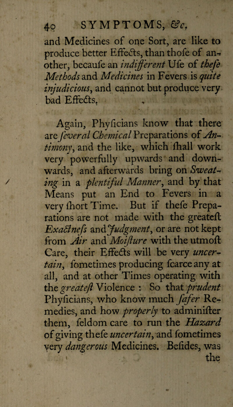 and Medicines of one Sort, are like to produce better Effects, than thofe of an-? other, becaufe an indifferent Ufe of thefe Methods and Mediernes in Fevers is quite injudicious, and cannot but produce very bad Effects. Again, Phyficians know that there are feveral Chemical Preparations of An¬ timony, and the like, which fhall work very powerfully upwards and down¬ wards, and afterwards bring on Sweat¬ ing in a plentiful Manner, and by that Means put an End to Fevers in a very ihort Time. But if thefe Prepa¬ rations are not made with the greateft Exadlnefs and Judgment, or are not kept from Air and Moijlure with the utmoft Care, their Effects will be very uncer¬ tain, fometimes producing fcarce any at all, and at other Times operating with the greatejl Violence : So that prudent Phyficians, who know much fafer Re¬ medies, and how properly to adminifter them, feldom care to run the Hazard of giving thefe uncertain, and fometimes very dangerous Medicines. Befides, was