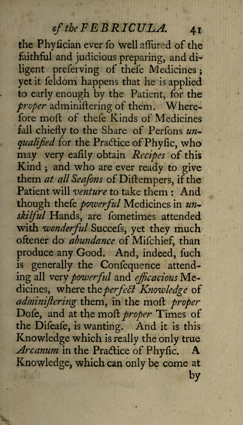 the Phyfician ever fo well allured of the faithful and judicious preparing, and di¬ ligent preferving of thefe Medicines; yet it feldom happens that he is applied to early enough by the Patient, for the proper adminiftering of them. Where¬ fore moft of thefe Kinds of Medicines fall chiefly to the Share of Perfons un~» qualified for the Practice of Phyfic, who may very eafily obtain Recipes of this Kind ; and who are ever ready to give them at all&eafons of Diftempers, if the Patient will venture to take them : And though thefe powerful Medicines in un- skilful Hands, are fometimes attended with wonderful Succefs, yet they much oftener do abundance of Mifchief, than produce any Good. And, indeed, fuch is generally the Confequence attend¬ ing all very powerful and efficacious Me¬ dicines, where the perfect Knowledge of adminiftering them, in the moft proper Dofe, and at the moft proper Times of the Difeafe, is wanting. And it is this Knowledge which is really the only true Arcanum in the Pradtice of Phyfic. A Knowledge, which can only be come at by