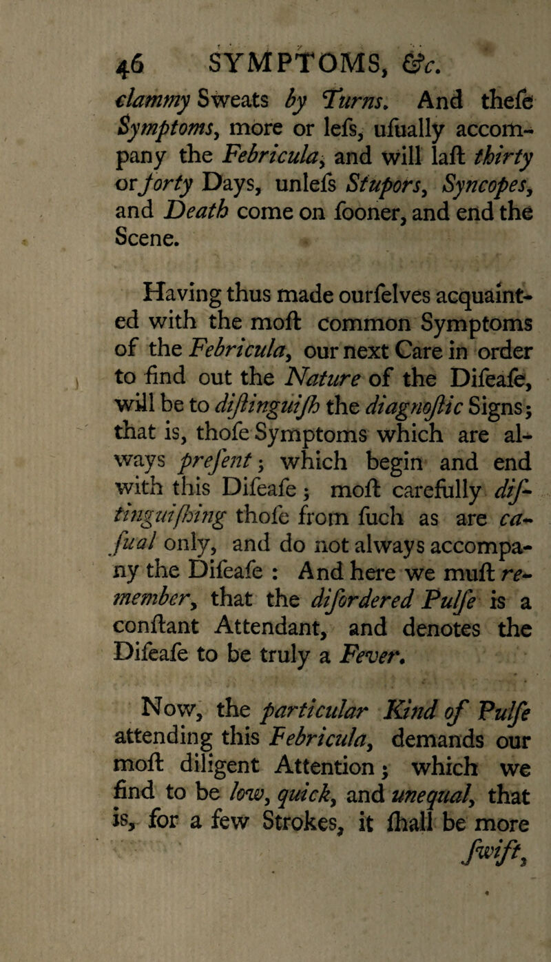 clammy Sweats by Turns. And thefe Symptoms, more or lefs, ufually accom¬ pany the Febricula, and will laft thirty or forty Days, unlefs Stupors, Syncopes, and Death come on fooner, and end the Scene. Having thus made ourfelves acquaint¬ ed with the moft common Symptoms of the Febricula, our next Care in order to find out the Nature of the Difeafe, will be to dijlinguijh the diagnojlic Signs; that is, thofe Symptoms which are al¬ ways prefent; which begin and end with this Difeafe; moft carefully dif- fonguifhing thole from fuch as are ca- fual only, and do not always accompa¬ ny the Difeafe : And here we muft re~ ?nembery that the difordered Pulfe is a conftant Attendant, and denotes the Difeafe to be truly a Fever. Now, the particular Kind of Pulfe attending this Febricula, demands our moft diligent Attention; which we find to be low, quick, and unequal\ that is, for a few Strokes, it fhall be more