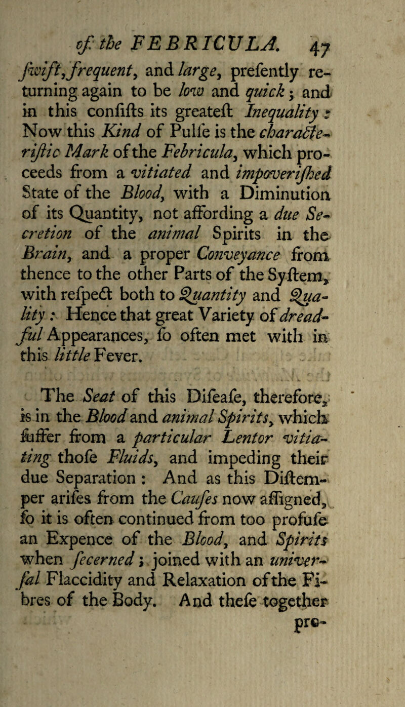 fwift, frequent, and large, prefently re¬ turning again to be low and quick and in this confifts its greateft Inequality t Now this Kind of Pulfe is the charaEle- rijiic Mark of the Febricula, which pro¬ ceeds from a vitiated and impoverijhed State of the Bloodwith a Diminution of its Quantity, not affording a due Se¬ cretion of the atiimal Spirits in the Brain, and a proper Conveyance from thence to the other Parts of the Syftem* with refpeft both to Quantity and Qua¬ lity : Hence that great Variety of dread¬ ful Appearances, fo often met with in this little Fever. The Seat of this Difeafe, therefore* is in the Blood and animal Spirits, which fuffer from a particular Lentor vitia¬ ting thofe Fluids, and impeding their due Separation : And as this Diftem- per arifes from the Caufes now affigned, fo it is often continued from too profufe an Expence of the Blcod, and Spirits when fecerned \ joined with an univer- fal Flaccidity and Relaxation of the Fi¬ bres of the Body. And thefe together prc-