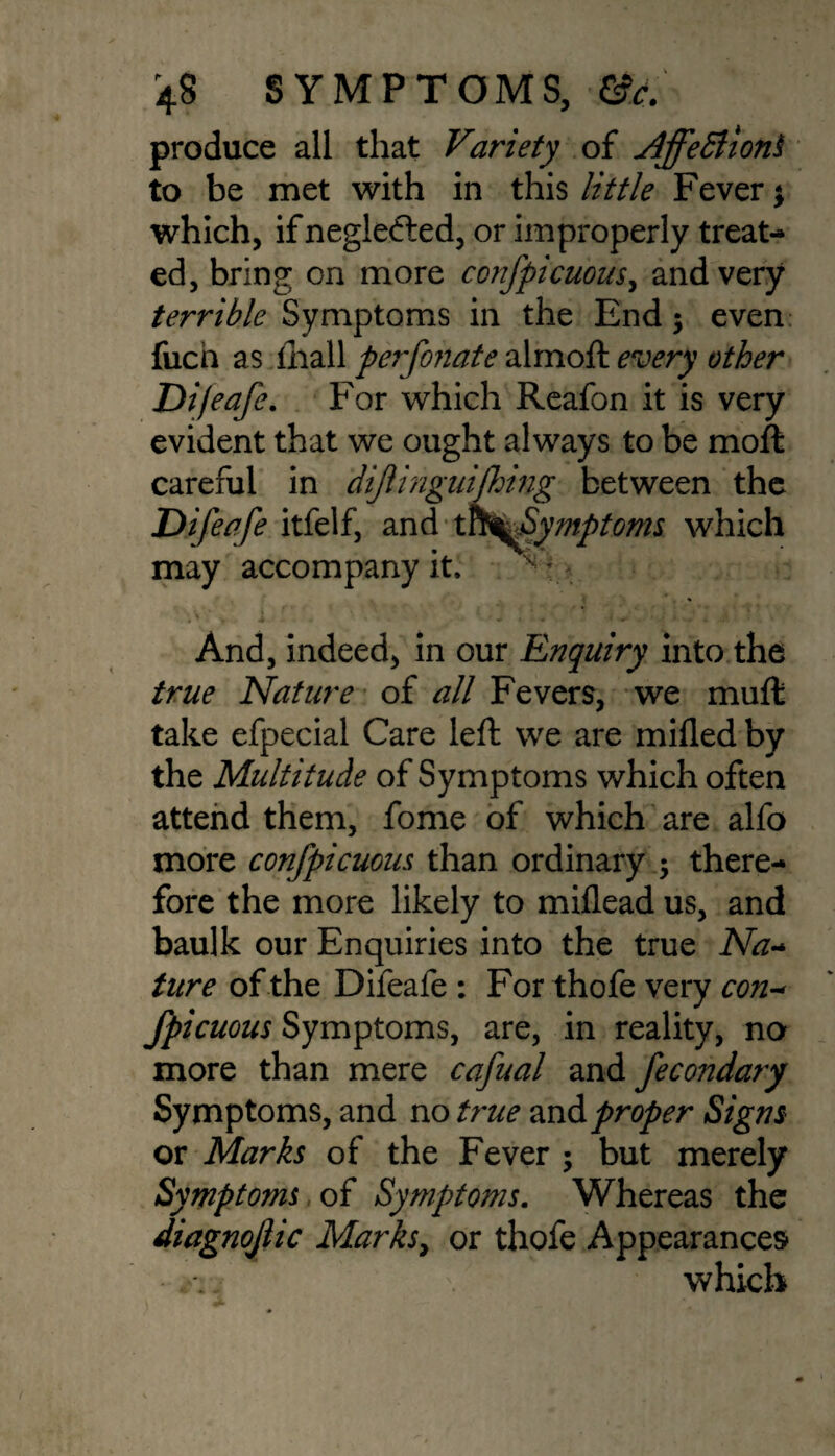 produce all that Variety of Affettiont to be met with in this little Fever \ which, if neglected, or improperly treat¬ ed, bring on more confpicuous, and very terrible Symptoms in the End 5 even fucn as lhall perfonate almoft every other Difeafe. For which Reafon it is very evident that we ought always to be moft careful in dijlinguifhing between the Difeafe itfelf, and t^S%Symptoms which may accompany it, ^ * And, indeed, in our Enquiry into the true Nature of all Fevers, we muft take efpecial Care left we are milled by the Multitude of Symptoms which often attend them, fome of which are alfo more confpicuous than ordinary •> there¬ fore the more likely to miflead us, and baulk our Enquiries into the true Na- ture of the Difeafe : For thofe very con-* fpicuous Symptoms, are, in reality, no more than mere cafual and fecondary Symptoms, and no true andproper Signs or Marks of the Fever ; but merely Symptoms of Symptoms. Whereas the diagnojiic Marks, or thofe Appearances which