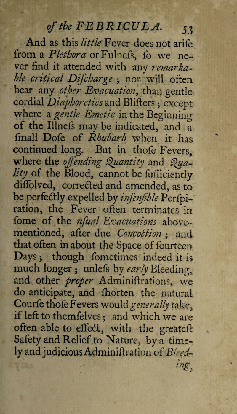 And as this little Fever does not arifo from a Plethora orFulnefs, fo we ne¬ ver find it attended with any remarka¬ ble critical D if charge ; nor will often bear any other Evacuation, than gentle cordial Diaphoretics and Blifters $ except where a gentle Emetic in the Beginning of the Illnefs may be indicated, and a fmall Dofe of Rhubarb when it has continued long. But in thofe Fevers, where the offending Quantity and Qua¬ lity of the Blood, cannot be fufficientJy diflolved, correded and amended, as to be perfedly expelled by infenfible Perfpi- ration, the Fever often terminates in fome of the ufual Evacuations above- mentioned, after due ConcoBion ; and that often in about the Space of fourteen Days; though fometimes indeed it is much longer; unlefs by early Bleeding, and other proper Adminiftrations, we do anticipate, and fhorten the natural Courfe thofe Fevers would generally take, if left to themfelves; and which we are often able to effed, with the greateft Safety and Relief to Nature, by a time¬ ly and judicious Adminiftration of Bleed~