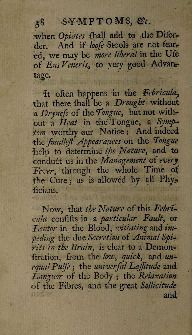 when Opiates fhall add to ,the Diior?* der. And if loofe Stools are not fear?* ed, we may be more liberal in the Ufe of Ens Veneris* to very good Advanr tage. ' “ • ; It often happens in the Febricula, that there fhall be a Drought without a Drynefs of the Tongue, but not with¬ out a Heat in the Tongue, a Symp¬ tom worthy our Notice : And indeed the fmallejl Appearances -on the Tongue help to determine the Nature, and to -conduct us in the Management of every Fever, through the whole Time of the Cure; as is allowed by all Phy«* ficians. Now, that the Nature of this Febri- atla confifts in a particular Faulty or Lentor in the Blood, vitiating and im¬ peding the due Secretion of Animal Spi¬ rits in the Brainy is clear to a Demon¬ stration, from the low, quicky and un¬ equal Fulfe ; the univerfal LaJJitude and Languor of the Body 5 the Relaxation of the Fibres, and the great Sollicitude