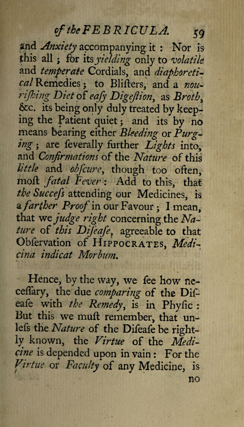 and Anxiety accompanying it : Nor is this all; for its yielding only to volatile and temperate Cordials, and diaphoretic cal Remedies; to Bliilers, and a non- rijhing Diet o f eafy Digejlion, as Broth y &c. its being only duly treated by keep¬ ing the Patient quiet; and its by no means bearing either Bleeding or Purg¬ ing ; are feverally further Lights into, and Confirmations of the Nature of this little and obfcnrc, though too often, moil fatal Fever: Add to this, that the Succefs attending our Medicines, is a farther Proof in our Favour -y I mean, that we judge right concerning the Na¬ ture of this Difeafey agreeable to that Obfervation of Hippocrates, MedL cina indie at Morbum. Hence, by the way, we fee how ne- ceflary, the due comparing of the Dif- eafe with the Remedy, is in Phyfic : But this we muft remember, that un~ lefs the Nature of the Diieafe be right¬ ly known, the Virtue of the Medi¬ cine is depended upon in vain: For the Virtue or Faculty of any Medicine, is no