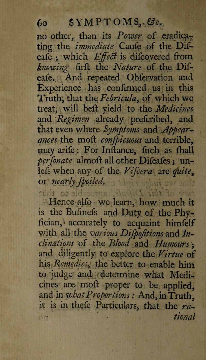 no other, than- its Power of eradicar ting the immediate Caufe of the Dif- eafe $ which Effedl is difeovered from knowing firft the Nature of the Dif- eafe. And repeated Obfervation and Experience has confirmed us in this Truth, that thzFebricula, of which we treat, will beft yield to the Medicines and Regimen already preferibed, and that even where Symptoms and Appear¬ ances the moft confpicuous and terrible, may arife: For Inftance, fuch as (hall perfonate almoft all other Difeafes; un- lefs when any of the Vifcera are quite, or nearly fpolled. :‘f i c/j' oM Hence alfo we learn, how much it is the Bufinefs and Duty of the Phy- fician, ‘ accurately to acquaint himfelf with all the various Difpojitions and In¬ clinations of the Blood and Humours; and diligently to explore the Virtue of hisr Remedies^ the better to enable him to'judge and determine what Medi¬ cines are moft proper to be applied, and in what Proportions; And, in Truth, it is in thefe Particulars, that the ra¬ tional • s