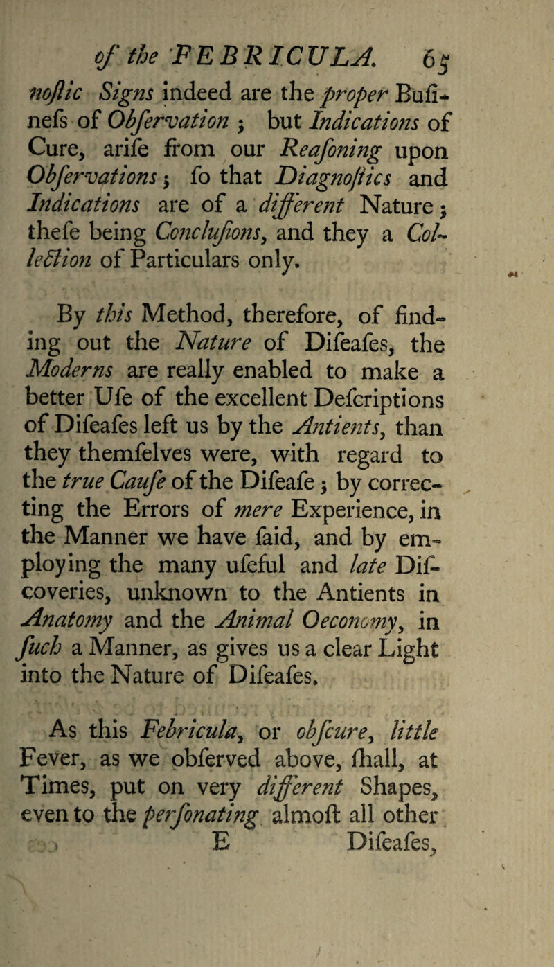 noftic Signs indeed are the proper Bufi- nefs of Obfervation ; but Indications of Cure, arife from our Reafoning upon. Obfervations ; fo that Diagnojiics and Indications are of a different Nature; thefe being Conclufions, and they a Col¬ lection of Particulars only. By this Method, therefore, of find¬ ing out the Nature of Difeafes, the Moderns are really enabled to make a better Ufe of the excellent Defcriptions of Difeafes left us by the Antients, than they themfelves were, with regard to the true Caufe of the Difeafe; by correc¬ ting the Errors of mere Experience, in the Manner we have faid, and by em¬ ploying the many ufeful and late Dif. coveries, unknown to the Antients in Anatomy and the Animal Oeconomy, in fuch a Manner, as gives us a clear Light into the Nature of Difeafes. As this Febricula, or obfcure, little Fever, as we obferved above, fhall, at Times, put on very different Shapes, even to the perfonating almoft all other E Difeafes,