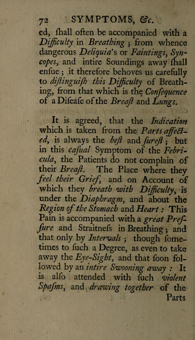 ed, {hall often be accompanied with a Difficulty in Breathing ; from whence dangerous Deliquia's or Paintings, Syn¬ copes, and intire Soundings away {hall enfue; it therefore behoves us carefully to diffinguiff) this Difficulty of Breath¬ ing, from that which is the Confequence of a Difeafe of the Breaff and Lungs. It is agreed, that the Indication which is taken from the Parts offer¬ ed, is always the befi and furejl $ but in this cafual Symptom of the Febri• cula, the Patients do not complain of their Breaff. The Place where they feel their Grief and on Account of which they breath with Difficulty, is under the Diaphragm, and about the Region of the Stomach and Heart: This Pain is accompanied with a great Pref fure and Straitnefs in Breathing; and that only by Intervals ; though fome- times to fuch a Degree, as even to take away the Eye-Sight, and that foon fol¬ lowed by an intire Swooning away : It is alfo attended with fuch violent Spafms, and drawing together of the < - Parts