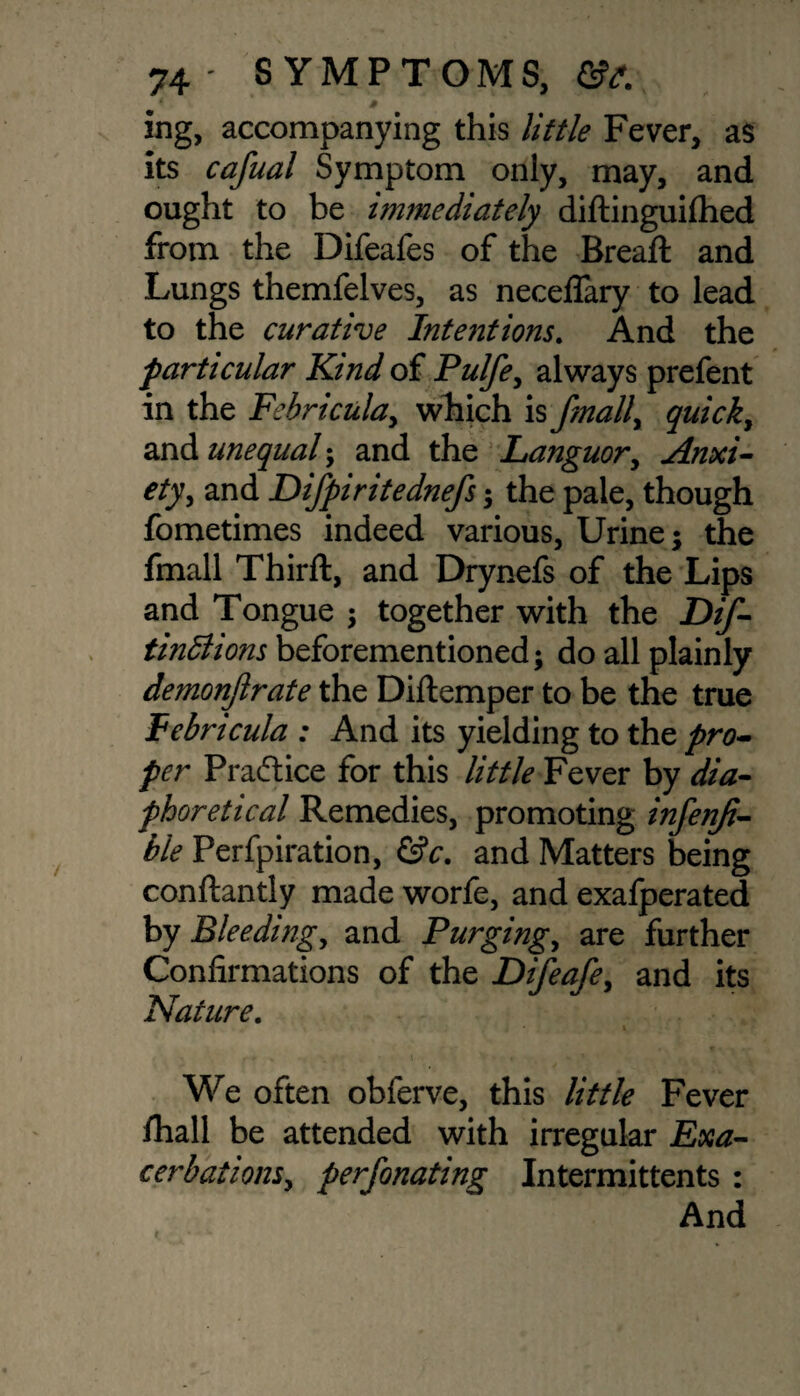 4 # ing, accompanying this little Fever, as its cafual Symptom only, may, and ought to be immediately diftinguiflied from the Difeafes of the Bread: and Lungs themfelves, as neceflary to lead to the curative Intentions. And the particular Kind of Pulfe, always prefent in the Febricula, which is fmall, quick, and unequal; and the Languor, Anxi¬ ety , and Difpiritednefs; the pale, though fometimes indeed various, Urine; the fmall Third:, and Drynefs of the Lips and Tongue ; together with the Dtf- tindlions beforementioned; do all plainly demonjlrate the Didemper to be the true JFebricula : And its yielding to the pro¬ per Practice for this little Fever by dia¬ phoretic al Remedies, promoting infenji- ble Perfpiration, &c. and Matters being condantly made worfe, and exafperated by Bleeding, and Purgings are further Confirmations of the Difeafe, and its Nature. t We often obferve, this little Fever fhall be attended with irregular Exa¬ cerbations, perfonating Intermittents : And