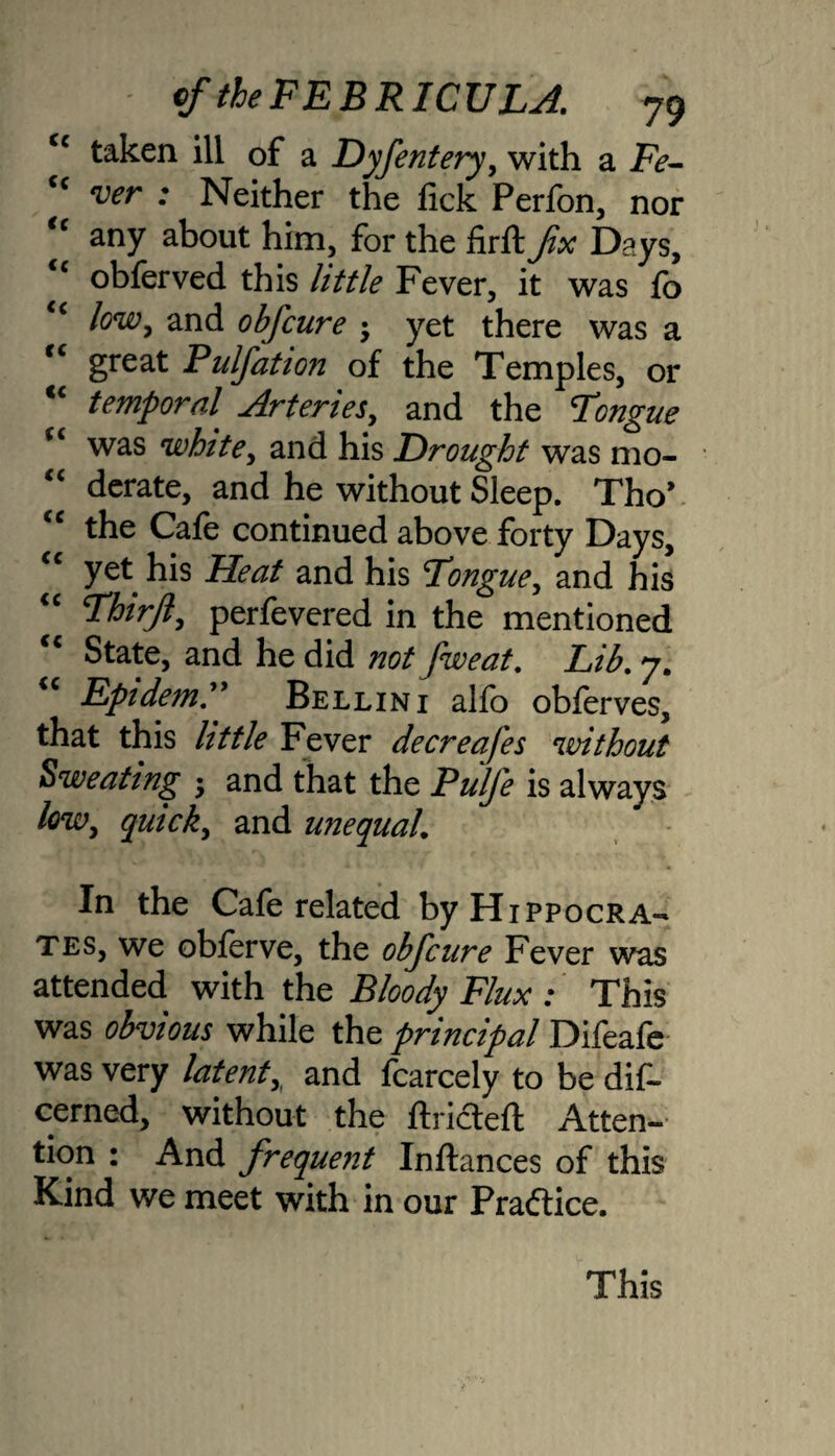 cc taken ill of a Dyfentery, with a Fe- “ wr ; Neither the fick Perfon, nor <c any about him, for the firft fx Days, “ obferved this little Fever, it was fo <c low, and obfcure • yet there was a “ great Pulfation of the Temples, or “ temporal. Arteries, and the Tongue “ was white, and his Drought was mo¬ derate, and he without Sleep. Tho’ the Cafe continued above forty Days, “ yet his Heat and his Tongue, and his Thirfl, perfevered in the mentioned State, and he did not fweat. Lib. 7. EpidemT Bellini alfo oblerves, that this httle Fever decreafes 'ivithout Sweating • and that the Pulfe is always low, quick, and unequal. In the Cafe related by Hippocra¬ tes, we obferve, the obfcure Fever was attended with the Bloody Flux : This was obvious while the principal Difeafe was very latent,^ and fcarcely to be dis¬ cerned, without the ftricteft Atten¬ tion : And frequent Inftances of this Kind we meet with in our Practice. This