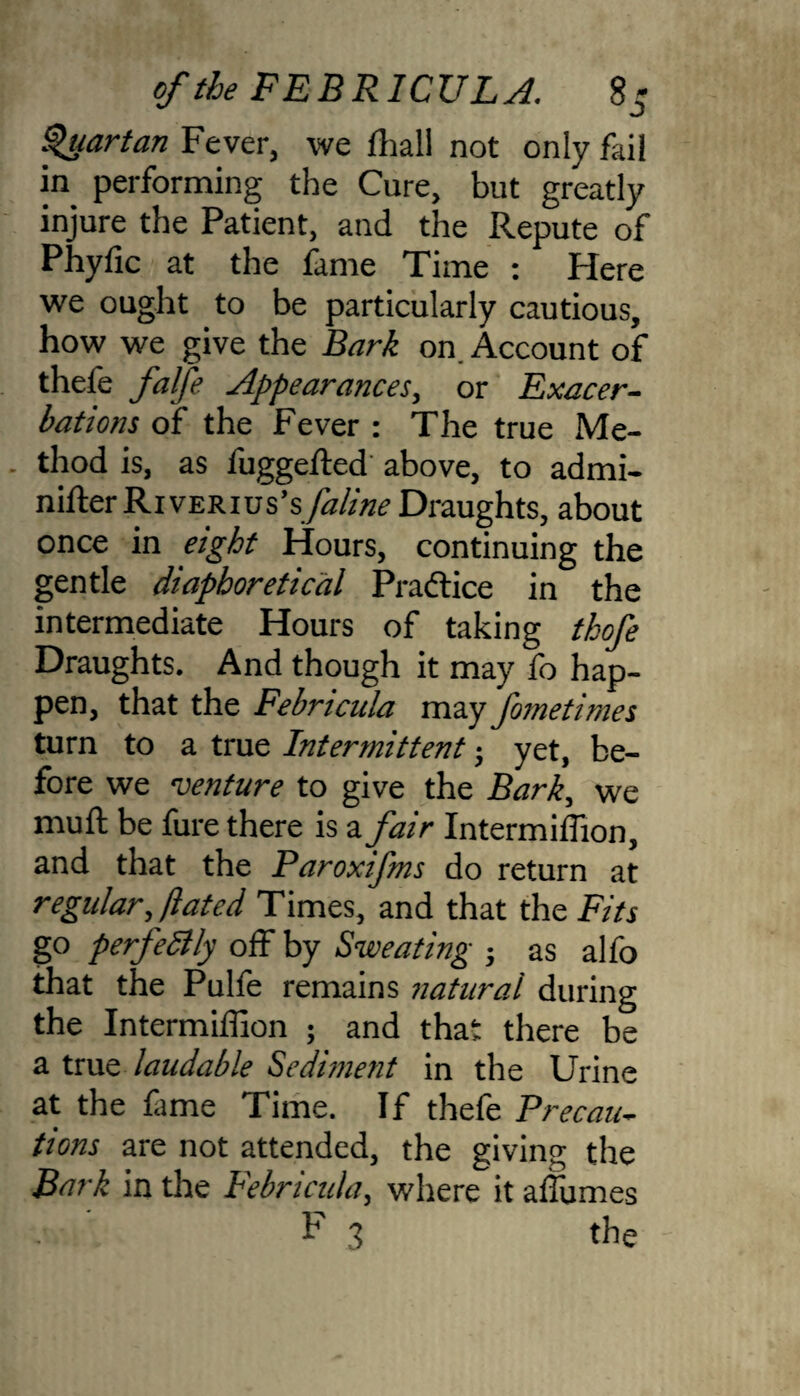 Quartan Fever, we lhall not only fail in performing the Cure, but greatly injure the Patient, and the Repute of Phyfic at the fame Time : Here we ought to be particularly cautious, how we give the Bark on Account of thefe falfe Appearances, or Exacer¬ bations of the Fever : The true Me- . thod is, as fuggeibed above, to admi- nifterRivERius’s/h/zVzi? Draughts, about once in eight Hours, continuing the gentle diapboretical Practice in the intermediate Hours of taking thofe Draughts. And though it may fo hap¬ pen, that the Febricula may fometimes turn to a true Intermittent; yet, be¬ fore we venture to give the Bark, we muft be fure there is a fair Intermiffion, and that the Paroxifms do return at regular, /bated Times, and that the Fits go perfectly off by Sweating j as alfo that the Pulfe remains natural during the Intermiffion ; and that there be a true laudable Sediment in the Urine at the fame Time. If thefe Precau¬ tions are not attended, the giving the Bark in the Febricula, where it affumes