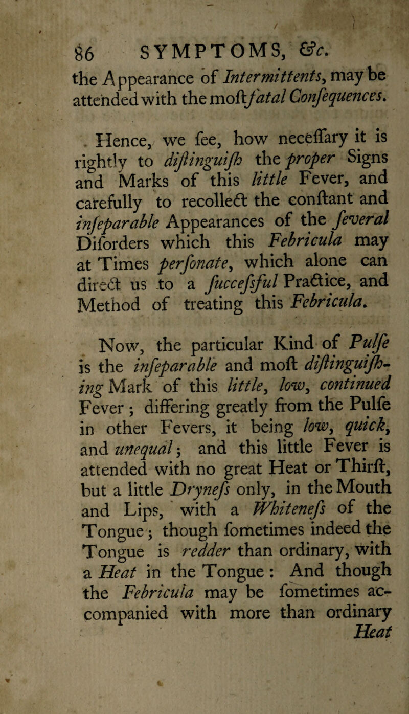 the Appearance of Inter mitt ents, maybe attended with the moikfatal Confequences. Hence, we fee, how neceffary it is rightly to diftinguijh the proper Signs and Marks of this little Fever, and carefully to recollect the conftant and infeparable Appearances of the feveral Diforders which this Febricula may at Times perforate, which alone can dired us to a fuccefsful Pradice, and Method of treating this Febricula. Now, the particular Kind of Pulfe is the infeparable and moft diftinguijh- ing Mark of this little, low, continued Fever ; differing greatly from the Pulfe in other Fevers, it being low, quick, and unequal; and this little Fever is attended with no great Heat or Thirft, but a little Drynefs only, in the Mouth and Lips, with a Whitenefs of the Tongue; though fometimes indeed the Tongue is redder than ordinary, with a Heat in the Tongue : And though the Febricula may be fometimes ac¬ companied with more than ordinary Heat