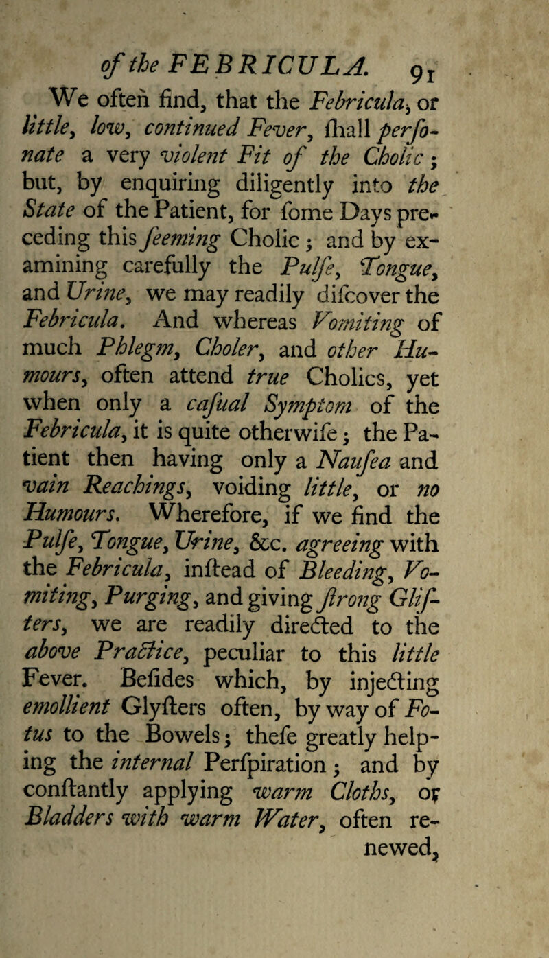 _ We often find, that the Febricula, or little, low, continued Fever, fhall perfo¬ rate a very violent Fit of tbe Cholic; but, by enquiring diligently into the State of the Patient, for fbme Days pre¬ ceding this Jeeming Cholic; and by ex¬ amining carefully the Pulfe, Tongue, and Urine, we may readily difcover the Febricula. And whereas Vomiting of much Phlegm, Choler, and other Hu¬ mours, often attend true Cholics, yet when only a cafual Symptom of the Febricula, it is quite otherwife j the Pa¬ tient then having only a Naufea and vain Reachings, voiding little, or no Humours. Wherefore, if we find the Pulfe, Tongue, Urine, &c. agreeing with the Febricula, inftead of Bleeding, Vo¬ miting, Purging, and giving firong Glif- ters, we are readily directed to the above Praffice, peculiar to this little Fever. Befides which, by injecting emollient Glyfliers often, by way of Fo- tus to the Bowels; thefe greatly help¬ ing the internal Perfpiration ; and by conftantly applying warm Cloths, ov Bladders with warm Water, often re¬ newed,