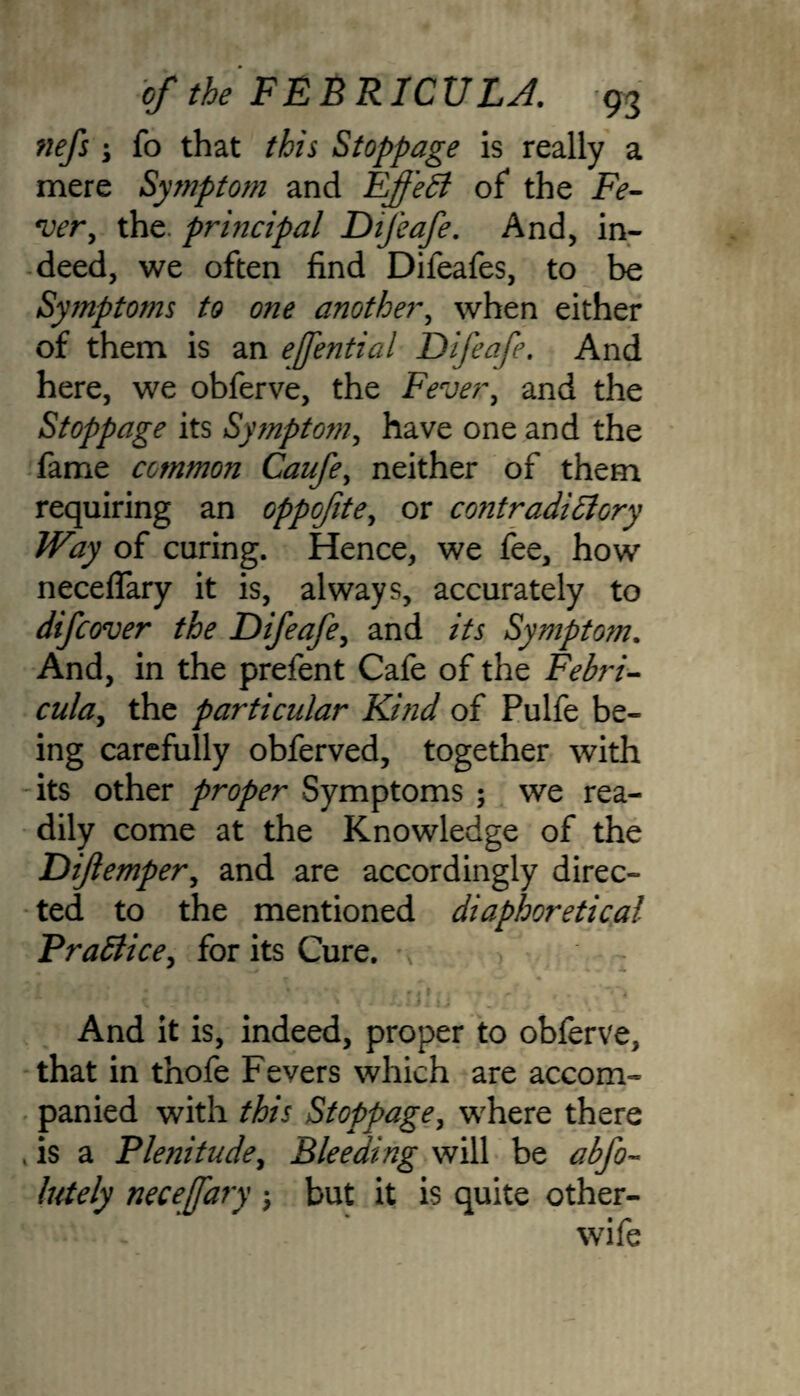 fiefs \ fo that this Stoppage is really a mere Symptom and FffeB of the Fe- w, the. principal Difeafe. And, in¬ deed, we often find Difeafes, to be Symptoms to one another, when either of them, is an efential Difeafe. And here, we obferve, the Fever, and the Stoppage its Symptom, have one and the fame common Caufe, neither of them requiring an oppofite, or contradictory Way of curing. Hence, we fee, how necelfary it is, always, accurately to difcover the Difeafe, and its Symptom. And, in the prefent Cafe of the Febri- the particular Kind of Pulfe be¬ ing carefully obferved, together with its other proper Symptoms ; we rea¬ dily come at the Knowledge of the Difemper, and are accordingly direc¬ ted to the mentioned diaphoretical Practice, for its Cure. ' , -w And it is, indeed, proper to obferve, that in thofe Fevers which are accom¬ panied with this Stoppage, where there , is a Plenitude, Bleeding will be abfo- lutely necefary • but it is quite other-