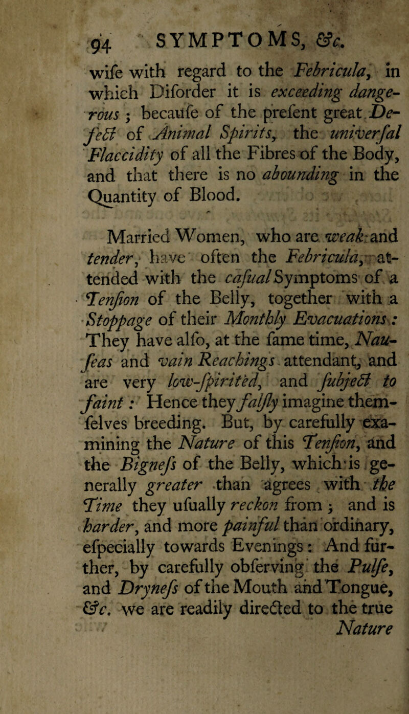 wife with regard to the Febricula, in which Diforder it is exceeding dange¬ rous ; becaufe of the prefen t great .De¬ feat of Animal Spirits, the univerfal Flaccidity of all the Fibres of the Body, and that there is no abounding in the Quantity of Blood. Married Women, who are weak and tender, have often the Febricula,- &l~ • * • tended with the cafualSymptoms of a Fenjion of the Belly, together with a Stoppage of their Monthly Evacuations: They have alfo, at the fame time, Nau- feas and vain Reachings attendant, and are very low-fpirited, and fubjedl to fault: Hence they faljly imagine them- felves breeding. But, by carefully exa¬ mining the Nature of this Fenjion, and the Bignefs of the Belly, which'is ge¬ nerally greater than agrees with the Time they ufually reckon from \ and is harder, and more painful than ordinary, efpecially towards Evenings: And fur¬ ther, by carefully obferving the Pulfe, and Drynefs of the Mouth and Tongue, &c. we are readily directed to the true <* Nature