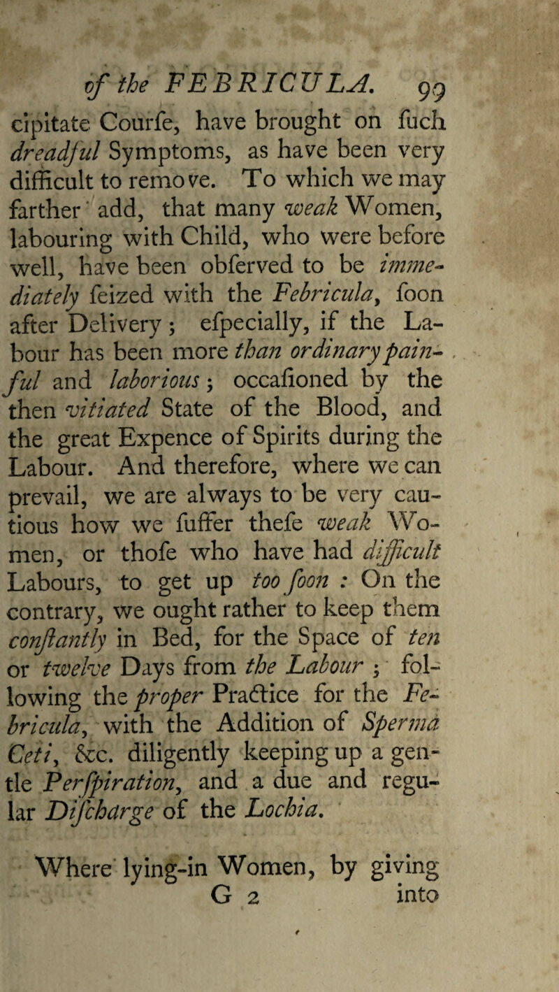 of the F E B RIC TJ LjI. gg cipitate Courfe, have brought on fuch dreadful Symptoms, as have been very difficult to remove. To which we may farther add, that many weak Women, labouring with Child, who were before well, have been obferved to be imme¬ diately feized with the Febricula, foon after Delivery ; efpecially, if the La¬ bour has been more than ordinary pain¬ ful and laborious; occafioned by the then vitiated State of the Blood, and the great Expence of Spirits during the Labour. And therefore, where we can prevail, we are always to be very cau¬ tious how we fufifer thefe weak Wo¬ men, or thofe who have had difficult Labours, to get up too foon : On the contrary, we ought rather to keep them conjlantly in Bed, for the Space of ten or twelve Days from the Labour $ fol¬ lowing the proper Praftice for the Fe¬ bricula, with the Addition of Spermd Ceti, See. diligently keeping up a gen¬ tle Perfpiration, and a due and regu¬ lar Difchdrge of the Lochia. Where lying-in Women, by giving G 2 into