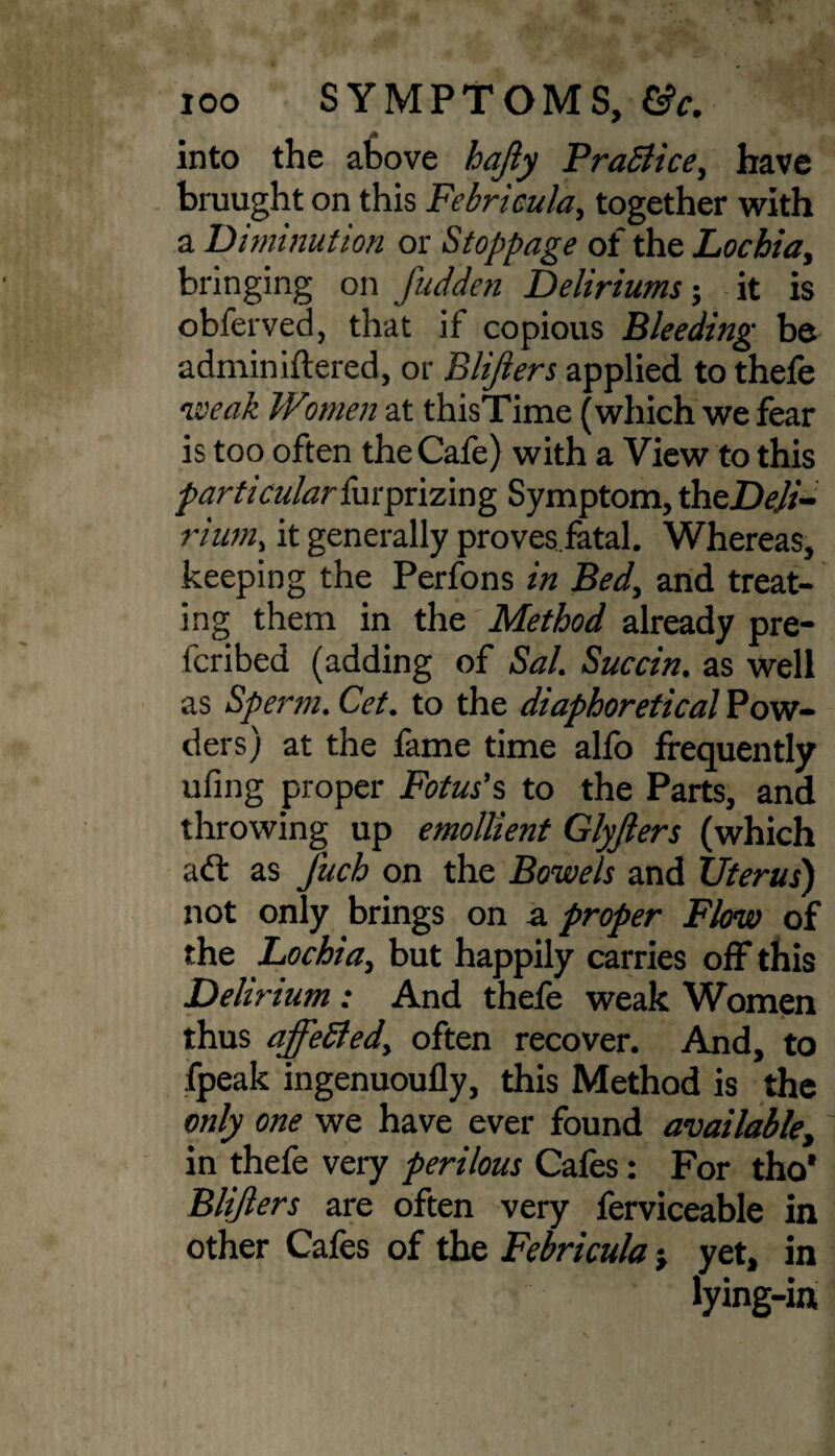 A into the above hajly Practice, have bruught on this Febricula> together with a Diminution or Stoppage of the Lochia, bringing on fudden Deliriums; it is obferved, that if copious Bleeding be adminiftered, or Blijiers applied to thefe weak Women at thisTime (which we fear is too often the Cafe) with a View to this particular furprizing Symptom, theDeJi- rium, it generally provesfatal. Whereas, keeping the Perfons in Bed, and treat¬ ing them in the Method already pre¬ ferred (adding of Sal. Succin. as well as Sperm. Cet. to the diaphoretical Pow¬ ders) at the fame time alfo frequently ufing proper Fotus’s to the Parts, and throwing up emollient Glyjlers (which as Juch on the Bowels and Uterus) not only brings on a proper Flow of the Lochia, but happily carries off this Delirium : And thefe weak Women thus affetted) often recover. And, to fpeak ingenuoufly, this Method is the only one we have ever found available, in thefe very perilous Cafes: For tho* Blifters are often very ferviceable in other Cafes of the Febricula yet, in lying-in