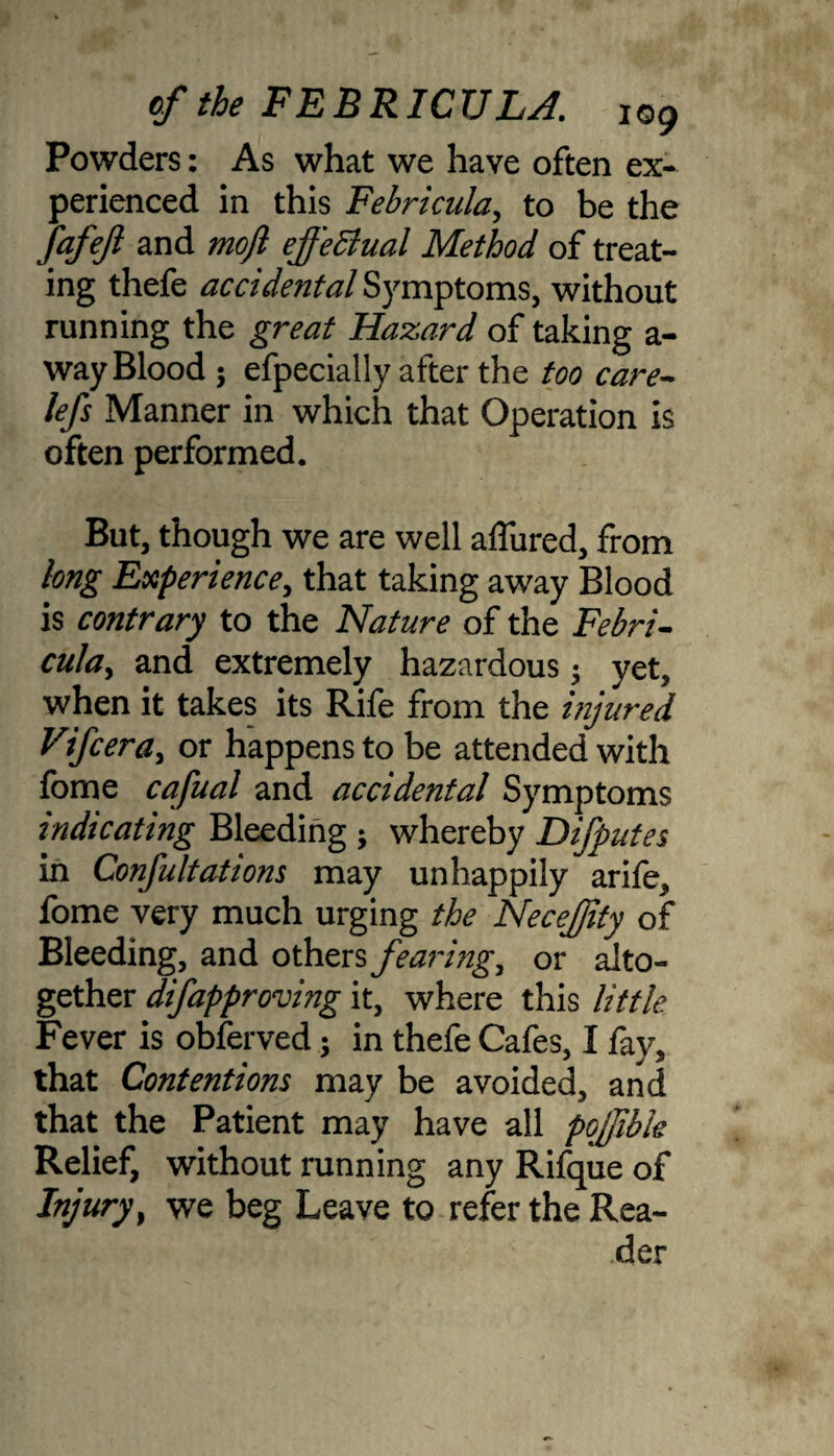 Powders: As what we have often ex¬ perienced in this Febricula, to be the JafeJl and moft effectual Method of treat¬ ing thefe accidental Symptoms, without running the great Hazard of taking a- way Blood $ efpecially after the too care- lefs Manner in which that Operation is often performed. But, though we are well allured, from long Experience, that taking away Blood is contrary to the Nature of the Febri- cula, and extremely hazardous; yet, when it takes its Rife from the injured Vifcera, or happens to be attended with fome cafual and accidental Symptoms indicating Bleeding ; whereby Difputes in Confutations may unhappily arife, fome very much urging the Necefjity of Bleeding, and others fearing, or alto¬ gether difapproving it, where this little Fever is obferved; in thefe Cafes, I fay, that Contentions may be avoided, and that the Patient may have all pqffibk Relief, without running any Rifque of Injury, we beg Leave to refer the Rea¬ der