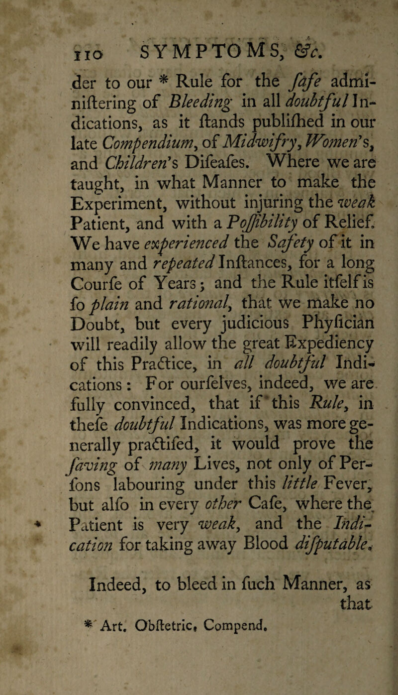 der to our * Rule for the fafe admi- niftering of Bleeding in all doubtful In¬ dications, as it ftands publifhed in our late Compendium, of Midwifry, Women'$, and Children's Difeafes. Where we are taught, in what Manner to make the Experiment, without injuring the weak Patient, and with a Pojjibility of Relief We have experienced the Safety of it in many and repeated Inftances, for a long Courfe of Years; and the Rule itfelfis fo plain and rational, that we make no Doubt, but every judicious Phyfician will readily allow the great Expediency of this Practice, in all doubtful Indi¬ cations : For ourfetves, indeed, we are fully convinced, that if this Rule, in thefe doubtful Indications, was more ge¬ nerally pradtifed, it would prove the faving of many Lives, not only of Per- fons labouring under this little Fever, but alfo in every other Cafe, where the Patient is very weak, and the Indi¬ cation for taking away Blood difputable, Indeed, to bleed in fuch Manner, as that * Art. Obftetric, Compend.