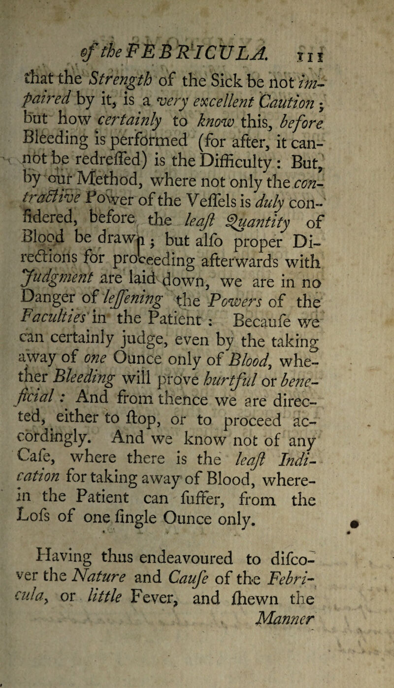 tf the FEB RICV LA. Hi that thie Strength of the Sick be not ini- paired by it, is a very excellent Caution j but how certainly to know this, before Bleeding is performed (for after, it can¬ not be redrelfed) is the Difficulty: But, by our Method, where not only the con¬ tractive Power of the Veffels is duly con- fidered, before the leaf Quantity of Blood be drawh ; but alfo proper Di¬ rections for proceeding afterwards with Judgment are laid down, we are in no Danger oflejfening the Powers of the Pacuities in the Patient ; Becaufe we can certainly judge, even by the taking away of one Ounce only of Blood, whe¬ ther Bleeding will prove hurtful or bene¬ ficial : And from thence we are direc¬ ted, ^ either to flop, or to proceed ac¬ cordingly. And we know not of any Cafe, where there is the leaf Indi¬ cation for taking away of Blood, where¬ in the Patient can fuffer, from the Lofs of one fingle Ounce only. » * Plaving thus endeavoured to difeo- ver the Nature and Caufe of the Febri- ana, or little Fever, and fhewn the Manner